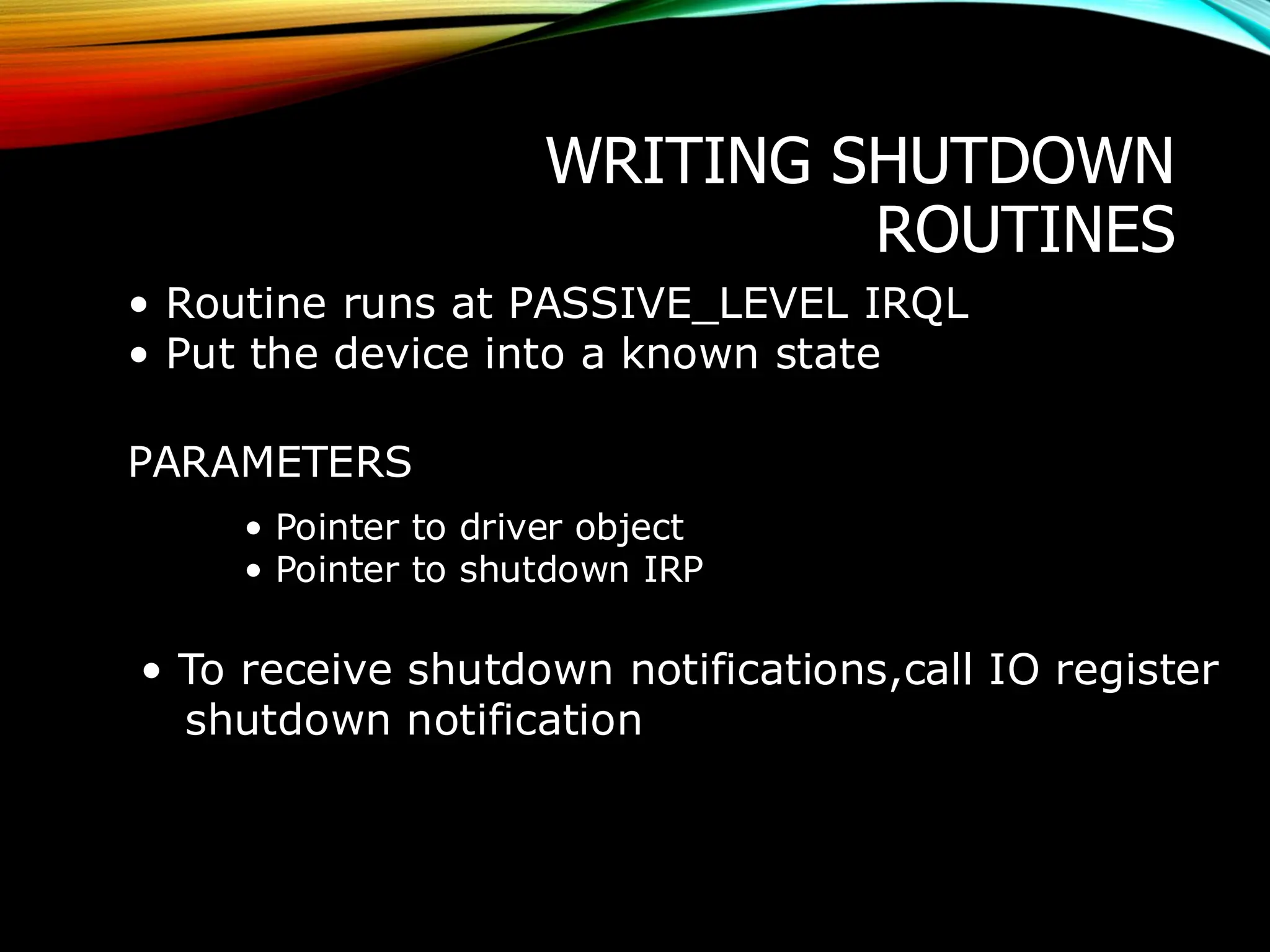 WRITING SHUTDOWN
ROUTINES
• Routine runs at PASSIVE_LEVEL IRQL
• Put the device into a known state
PARAMETERS
• Pointer to driver object
• Pointer to shutdown IRP
• To receive shutdown notifications,call IO register
shutdown notification
 