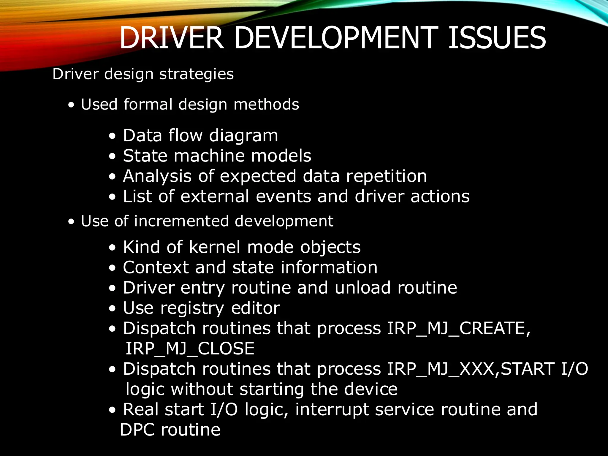 DRIVER DEVELOPMENT ISSUES
Driver design strategies
• Used formal design methods
• Data flow diagram
• State machine models
• Analysis of expected data repetition
• List of external events and driver actions
• Use of incremented development
• Kind of kernel mode objects
• Context and state information
• Driver entry routine and unload routine
• Use registry editor
• Dispatch routines that process IRP_MJ_CREATE,
IRP_MJ_CLOSE
• Dispatch routines that process IRP_MJ_XXX,START I/O
logic without starting the device
• Real start I/O logic, interrupt service routine and
DPC routine
 