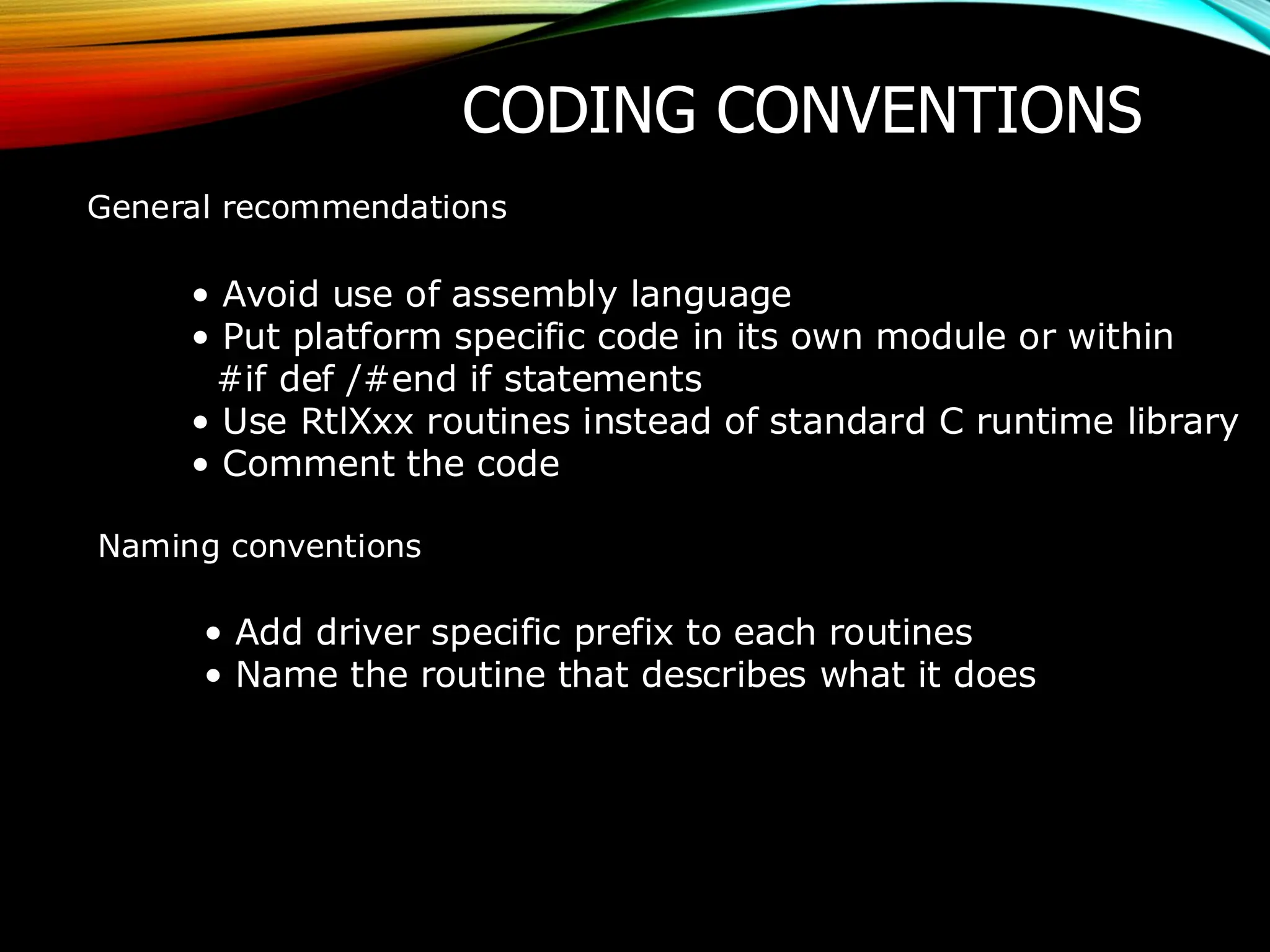 CODING CONVENTIONS
General recommendations
• Avoid use of assembly language
• Put platform specific code in its own module or within
#if def /#end if statements
• Use RtlXxx routines instead of standard C runtime library
• Comment the code
Naming conventions
• Add driver specific prefix to each routines
• Name the routine that describes what it does
 