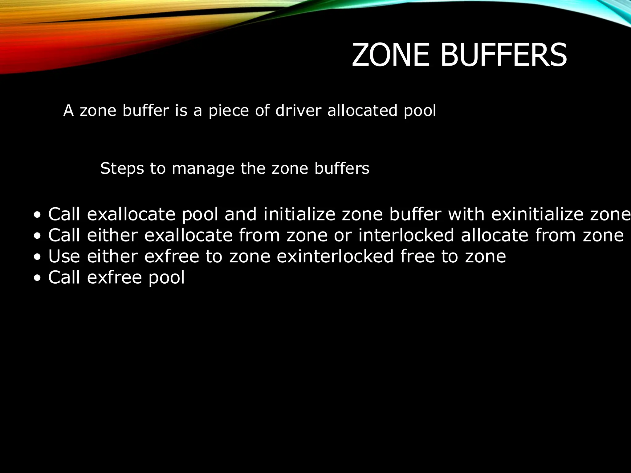 ZONE BUFFERS
A zone buffer is a piece of driver allocated pool
Steps to manage the zone buffers
• Call exallocate pool and initialize zone buffer with exinitialize zone
• Call either exallocate from zone or interlocked allocate from zone
• Use either exfree to zone exinterlocked free to zone
• Call exfree pool
 