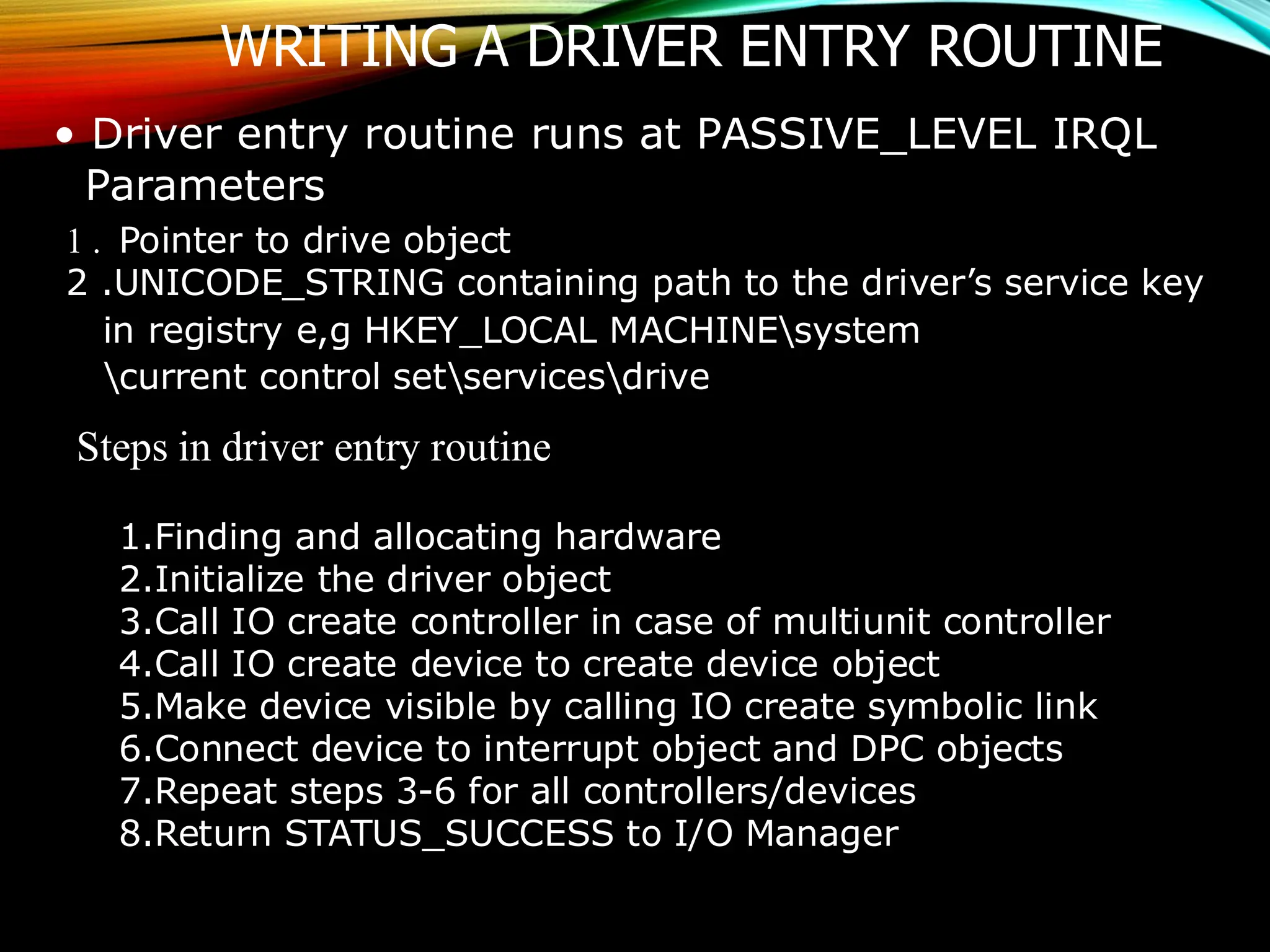 WRITING A DRIVER ENTRY ROUTINE
• Driver entry routine runs at PASSIVE_LEVEL IRQL
Parameters
1 . Pointer to drive object
2 .UNICODE_STRING containing path to the driver’s service key
in registry e,g HKEY_LOCAL MACHINEsystem
current control setservicesdrive
Steps in driver entry routine
1.Finding and allocating hardware
2.Initialize the driver object
3.Call IO create controller in case of multiunit controller
4.Call IO create device to create device object
5.Make device visible by calling IO create symbolic link
6.Connect device to interrupt object and DPC objects
7.Repeat steps 3-6 for all controllers/devices
8.Return STATUS_SUCCESS to I/O Manager
 