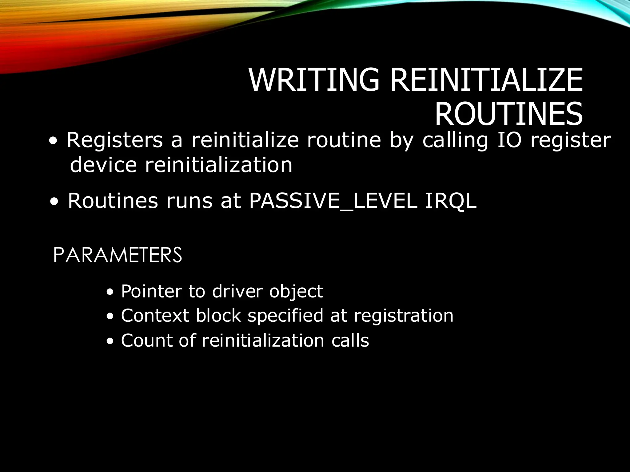 WRITING REINITIALIZE
ROUTINES
• Registers a reinitialize routine by calling IO register
device reinitialization
• Routines runs at PASSIVE_LEVEL IRQL
PARAMETERS
• Pointer to driver object
• Context block specified at registration
• Count of reinitialization calls
 