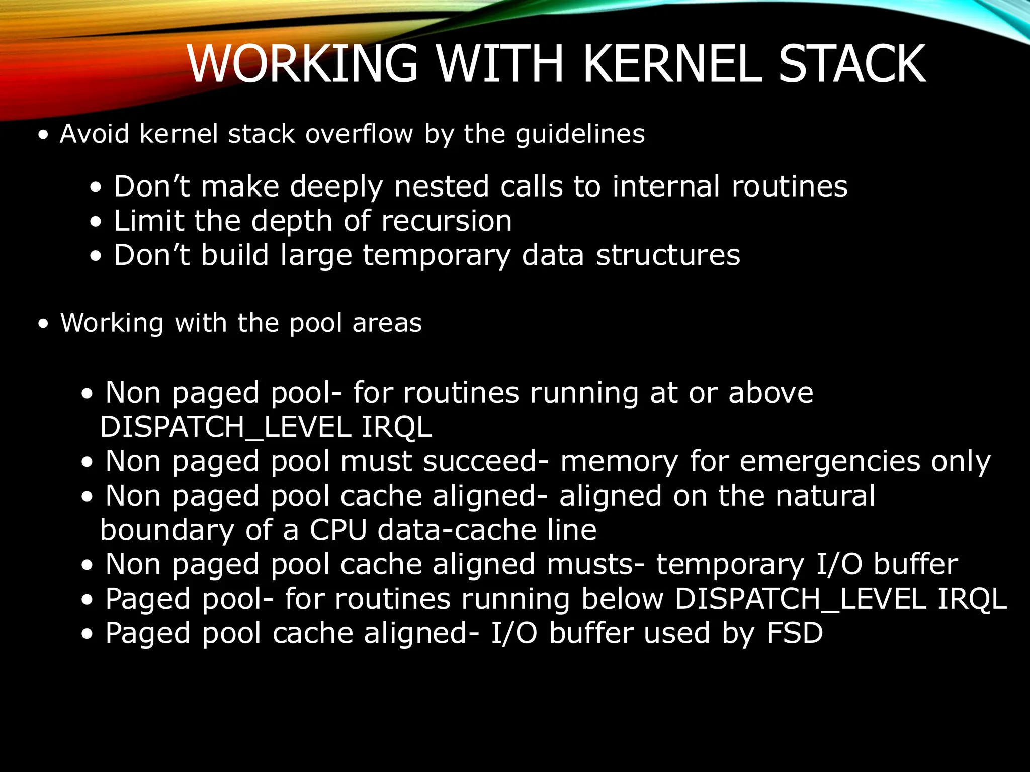 WORKING WITH KERNEL STACK
• Avoid kernel stack overflow by the guidelines
• Don’t make deeply nested calls to internal routines
• Limit the depth of recursion
• Don’t build large temporary data structures
• Working with the pool areas
• Non paged pool- for routines running at or above
DISPATCH_LEVEL IRQL
• Non paged pool must succeed- memory for emergencies only
• Non paged pool cache aligned- aligned on the natural
boundary of a CPU data-cache line
• Non paged pool cache aligned musts- temporary I/O buffer
• Paged pool- for routines running below DISPATCH_LEVEL IRQL
• Paged pool cache aligned- I/O buffer used by FSD
 
