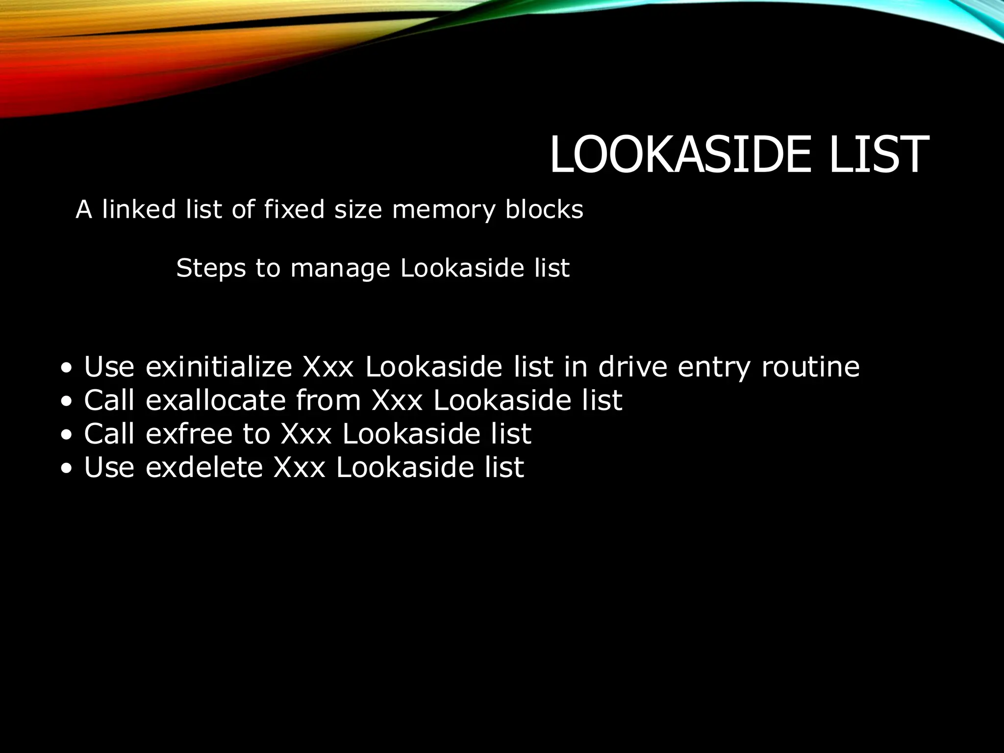 LOOKASIDE LIST
A linked list of fixed size memory blocks
Steps to manage Lookaside list
• Use exinitialize Xxx Lookaside list in drive entry routine
• Call exallocate from Xxx Lookaside list
• Call exfree to Xxx Lookaside list
• Use exdelete Xxx Lookaside list
 