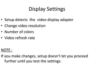 Display Settings
•   Setup detects the video display adapter
•   Change video resolution
•   Number of colors
•   Video refresh rate

NOTE :
If you make changes, setup doesn’t let you proceed
   further until you test the settings.
 