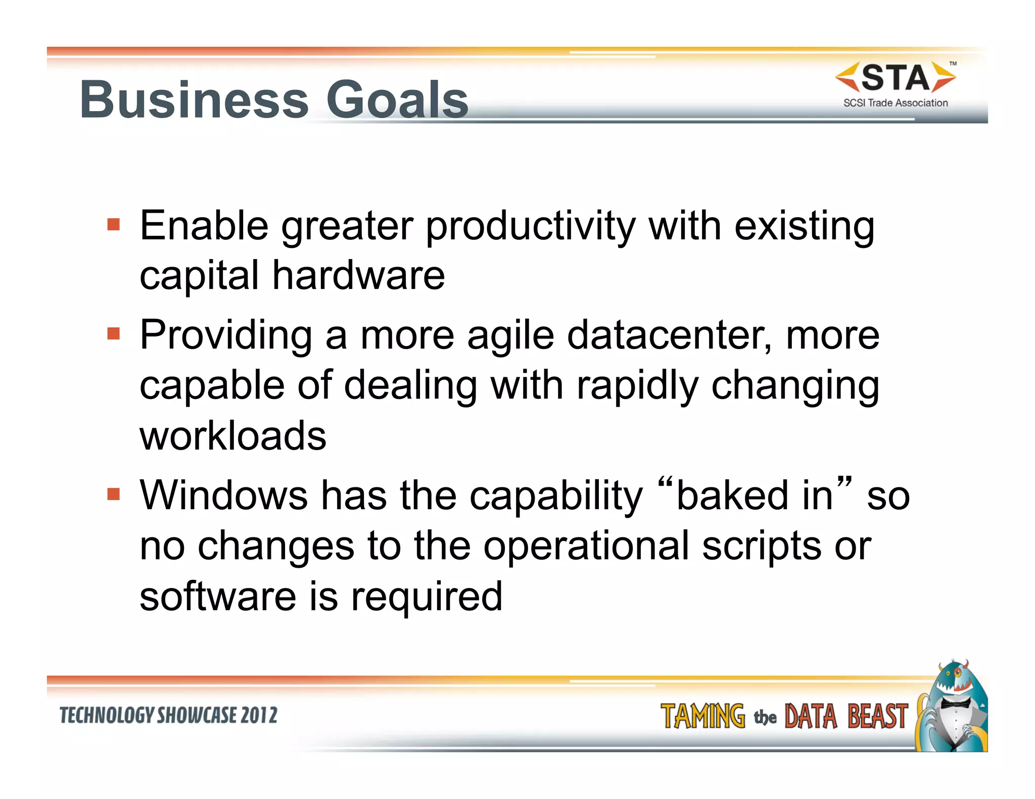 Business Goals

§  Enable greater productivity with existing
    capital hardware
§  Providing a more agile datacenter, more
    capable of dealing with rapidly changing
    workloads
§  Windows has the capability “baked in” so
    no changes to the operational scripts or
    software is required
 