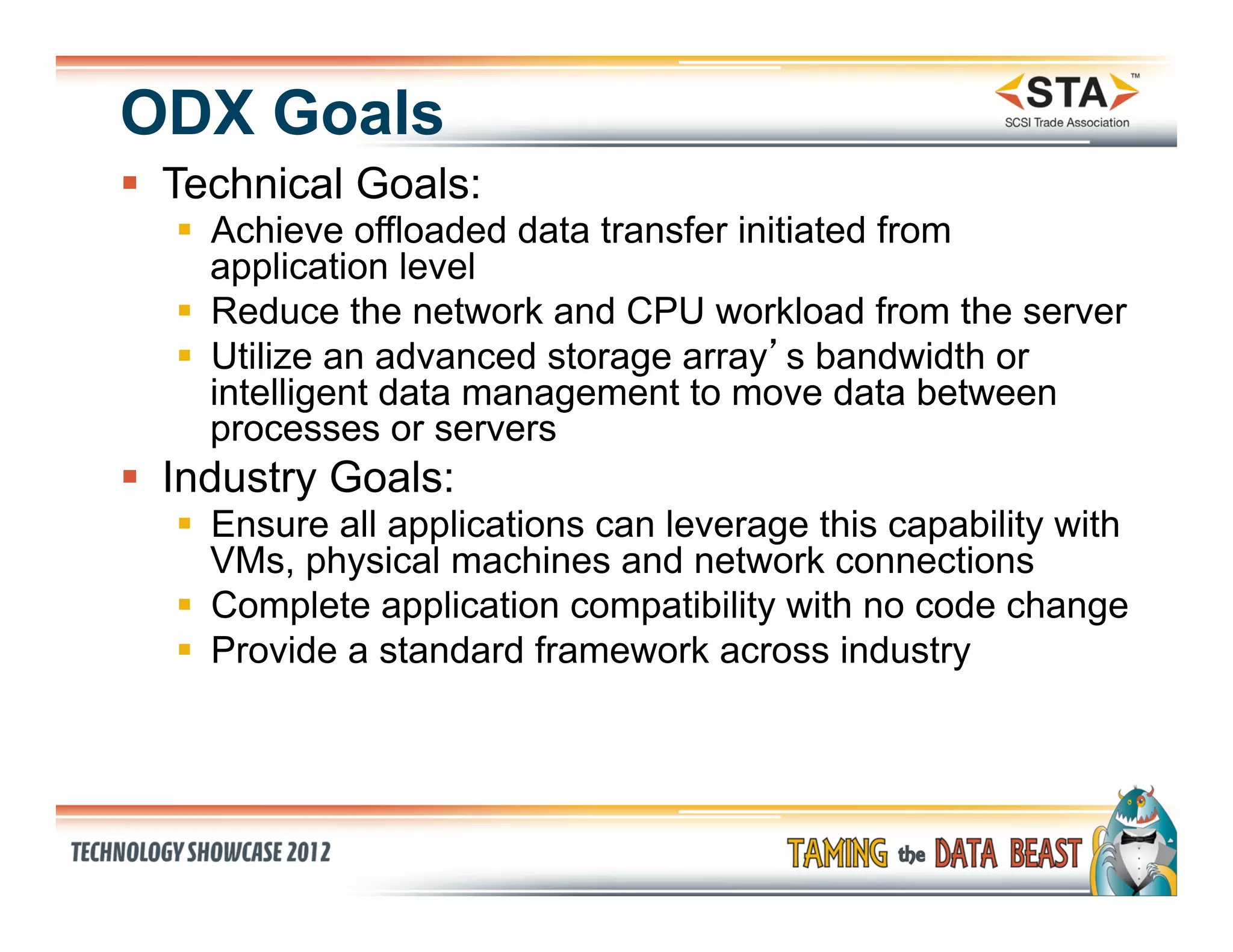 ODX Goals
§  Technical Goals:
   §  Achieve offloaded data transfer initiated from
       application level
   §  Reduce the network and CPU workload from the server
   §  Utilize an advanced storage array’s bandwidth or
       intelligent data management to move data between
       processes or servers
§  Industry Goals:
   §  Ensure all applications can leverage this capability with
       VMs, physical machines and network connections
   §  Complete application compatibility with no code change
   §  Provide a standard framework across industry
 