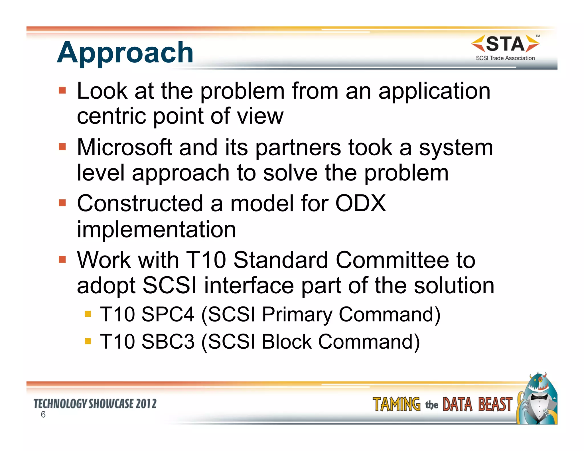 Approach
    §  Look at the problem from an application
        centric point of view
    §  Microsoft and its partners took a system
        level approach to solve the problem
    §  Constructed a model for ODX
        implementation
    §  Work with T10 Standard Committee to
        adopt SCSI interface part of the solution
      §  T10 SPC4 (SCSI Primary Command)
      §  T10 SBC3 (SCSI Block Command)


6
 