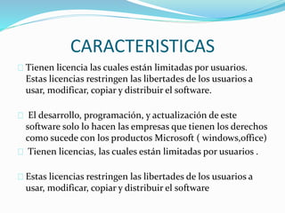 CARACTERISTICAS
Tienen licencia las cuales están limitadas por usuarios.
Estas licencias restringen las libertades de los usuarios a
usar, modificar, copiar y distribuir el software.
El desarrollo, programación, y actualización de este
software solo lo hacen las empresas que tienen los derechos
como sucede con los productos Microsoft ( windows,office)
Tienen licencias, las cuales están limitadas por usuarios .
Estas licencias restringen las libertades de los usuarios a
usar, modificar, copiar y distribuir el software
 