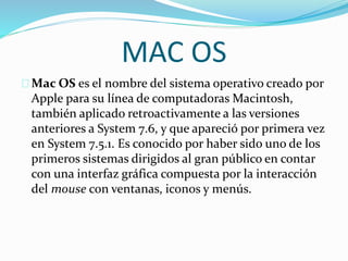 MAC OS
Mac OS es el nombre del sistema operativo creado por
Apple para su línea de computadoras Macintosh,
también aplicado retroactivamente a las versiones
anteriores a System 7.6, y que apareció por primera vez
en System 7.5.1. Es conocido por haber sido uno de los
primeros sistemas dirigidos al gran público en contar
con una interfaz gráfica compuesta por la interacción
del mouse con ventanas, iconos y menús.
 