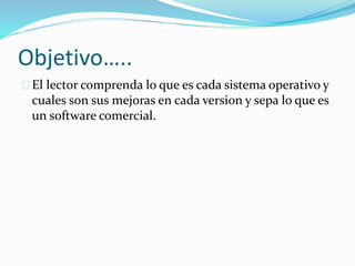 Objetivo…..
El lector comprenda lo que es cada sistema operativo y
cuales son sus mejoras en cada version y sepa lo que es
un software comercial.
 