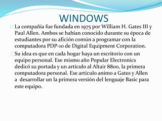 WINDOWS
La compañía fue fundada en 1975 por William H. Gates III y
Paul Allen. Ambos se habían conocido durante su época de
estudiantes por su afición común a programar con la
computadora PDP-10 de Digital Equipment Corporation.
Su idea es que en cada hogar haya un escritorio con un
equipo personal. Ese mismo año Popular Electronics
dedicó su portada y un artículo al Altair 8800, la primera
computadora personal. Ese artículo animo a Gates y Allen
a desarrollar un la primera versión del lenguaje Basic para
este equipo.
 