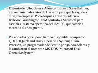 En junio de 1980, Gates y Allen contratan a Steve Ballmer,
ex compañero de Gates de Harvard, para que les ayude a
dirigir la empresa. Poco después, tras trasladarse a
Bellevue, Washington, IBM contrató a Microsoft para
escribir el sistema operático del IBM PC, que saldría al
mercado el añosiguente.
Presionados por el poco tiempo disponible, compraron
QDOS (Quick and Dirty Operating System) a Tim
Paterson, un programador de Seattle por 50.000 dólares, y
le cambiaron el nombre a MS-DOS (Microsoft Disk
Operative System).
 