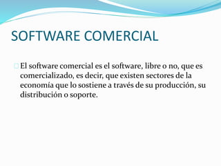 SOFTWARE COMERCIAL
El software comercial es el software, libre o no, que es
comercializado, es decir, que existen sectores de la
economía que lo sostiene a través de su producción, su
distribución o soporte.
 