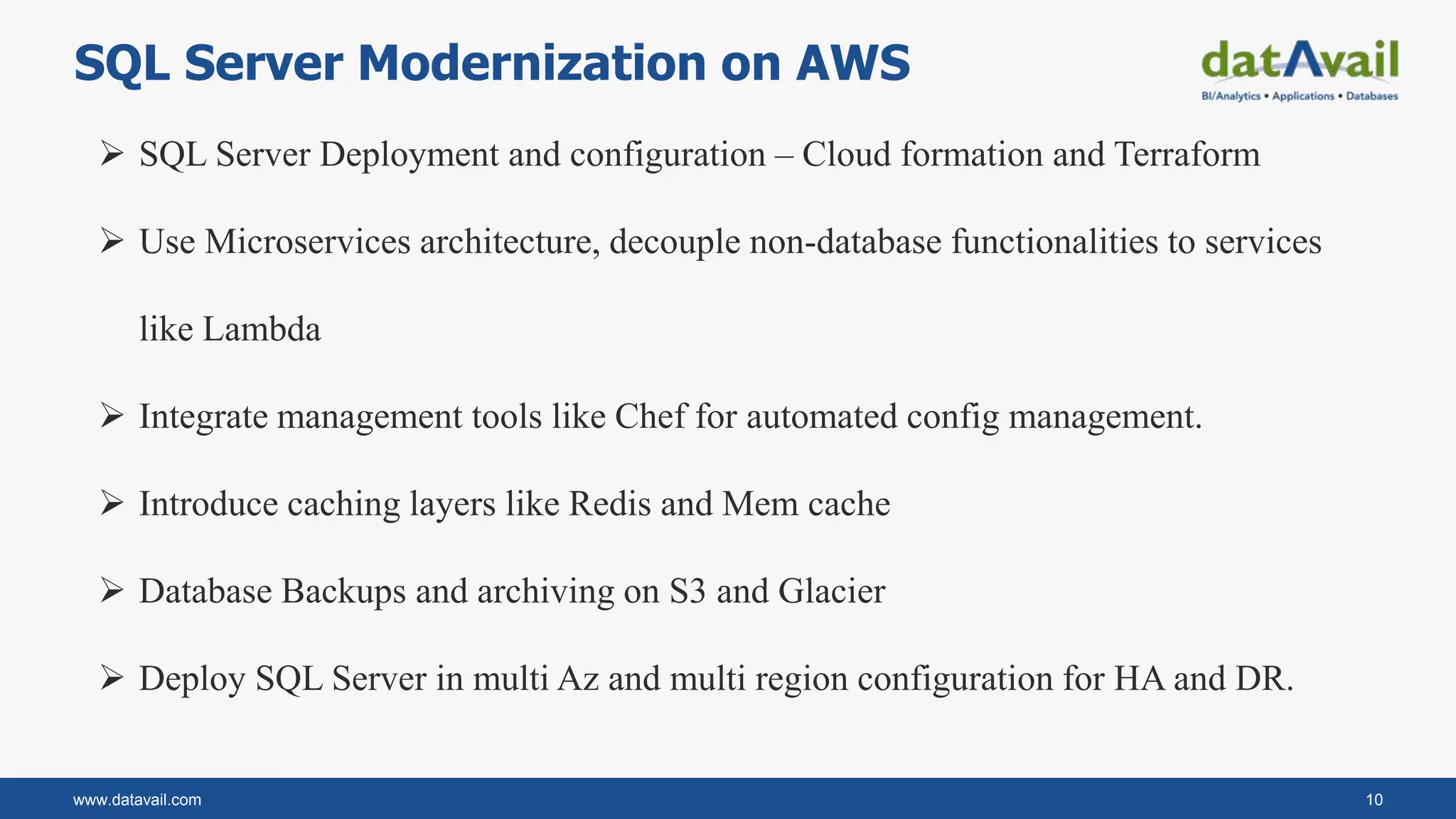 www.datavail.com 10
SQL Server Modernization on AWS
 SQL Server Deployment and configuration – Cloud formation and Terraform
 Use Microservices architecture, decouple non-database functionalities to services
like Lambda
 Integrate management tools like Chef for automated config management.
 Introduce caching layers like Redis and Mem cache
 Database Backups and archiving on S3 and Glacier
 Deploy SQL Server in multi Az and multi region configuration for HA and DR.
 