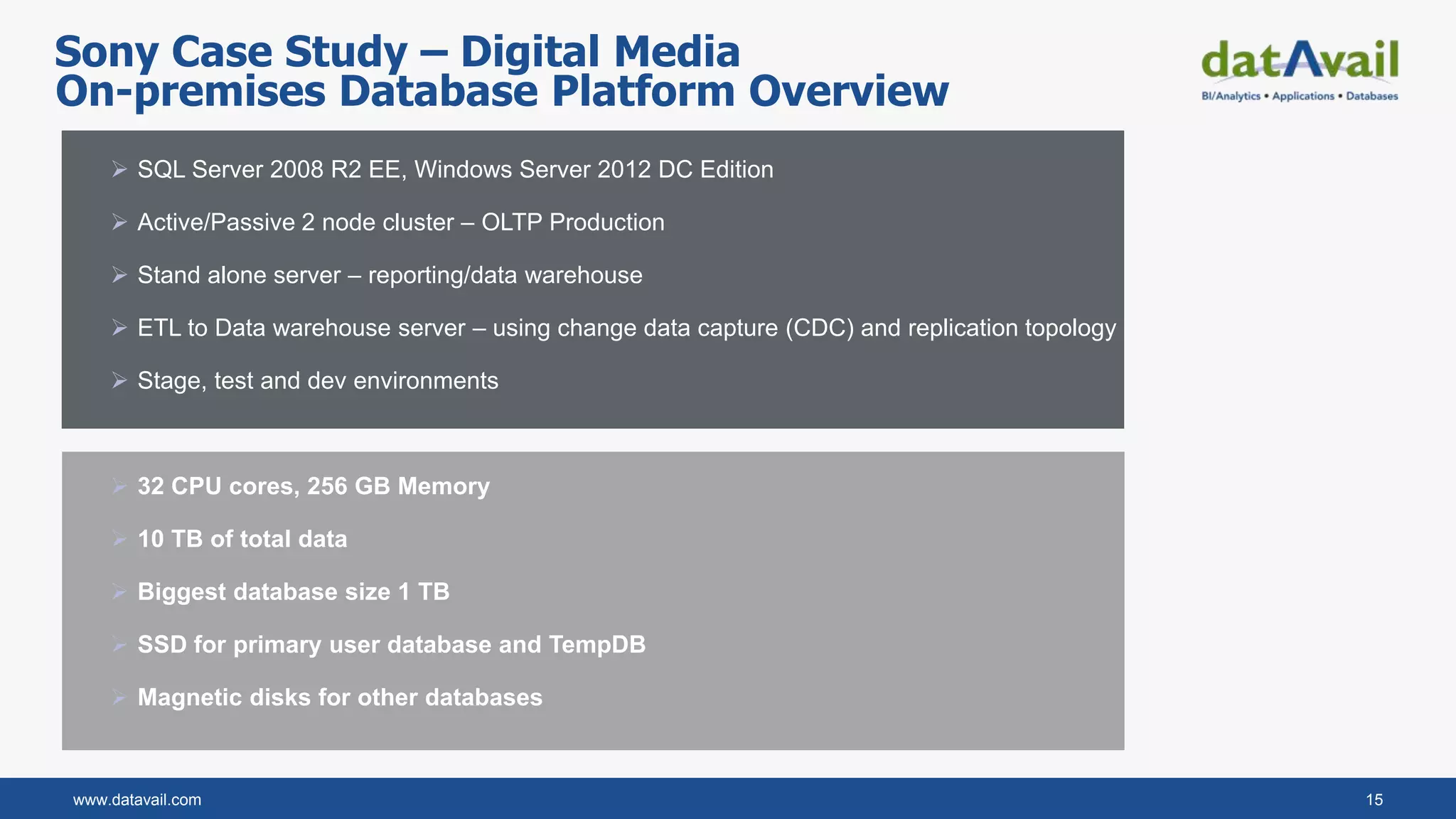 www.datavail.com 15
 SQL Server 2008 R2 EE, Windows Server 2012 DC Edition
 Active/Passive 2 node cluster – OLTP Production
 Stand alone server – reporting/data warehouse
 ETL to Data warehouse server – using change data capture (CDC) and replication topology
 Stage, test and dev environments
 32 CPU cores, 256 GB Memory
 10 TB of total data
 Biggest database size 1 TB
 SSD for primary user database and TempDB
 Magnetic disks for other databases
On-premises Database Platform Overview
Sony Case Study – Digital Media
 