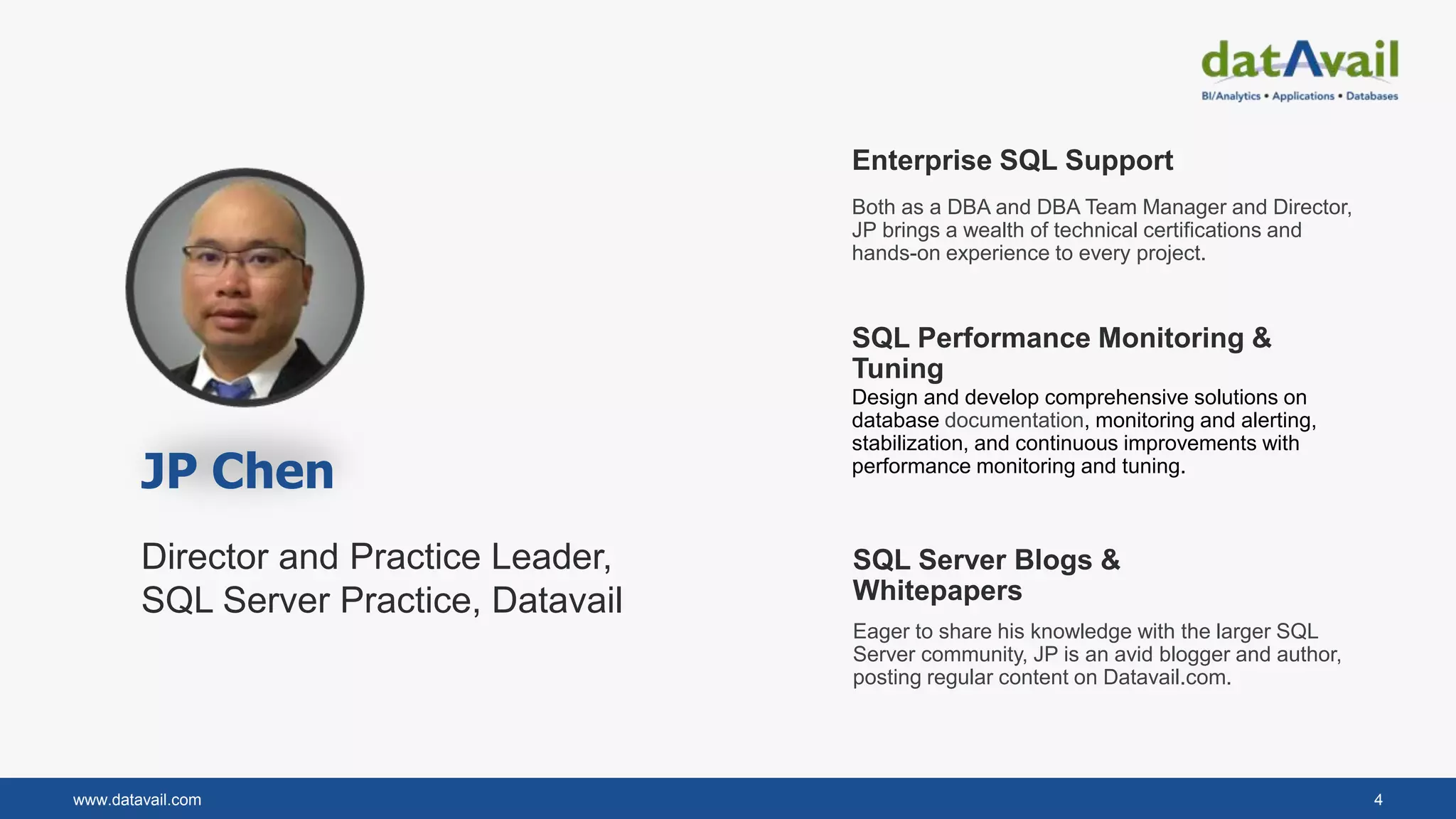 www.datavail.com 4
Director and Practice Leader,
SQL Server Practice, Datavail
Enterprise SQL Support
Both as a DBA and DBA Team Manager and Director,
JP brings a wealth of technical certifications and
hands-on experience to every project.
SQL Performance Monitoring &
Tuning
SQL Server Blogs &
Whitepapers
Design and develop comprehensive solutions on
database documentation, monitoring and alerting,
stabilization, and continuous improvements with
performance monitoring and tuning.
Eager to share his knowledge with the larger SQL
Server community, JP is an avid blogger and author,
posting regular content on Datavail.com.
JP Chen
 