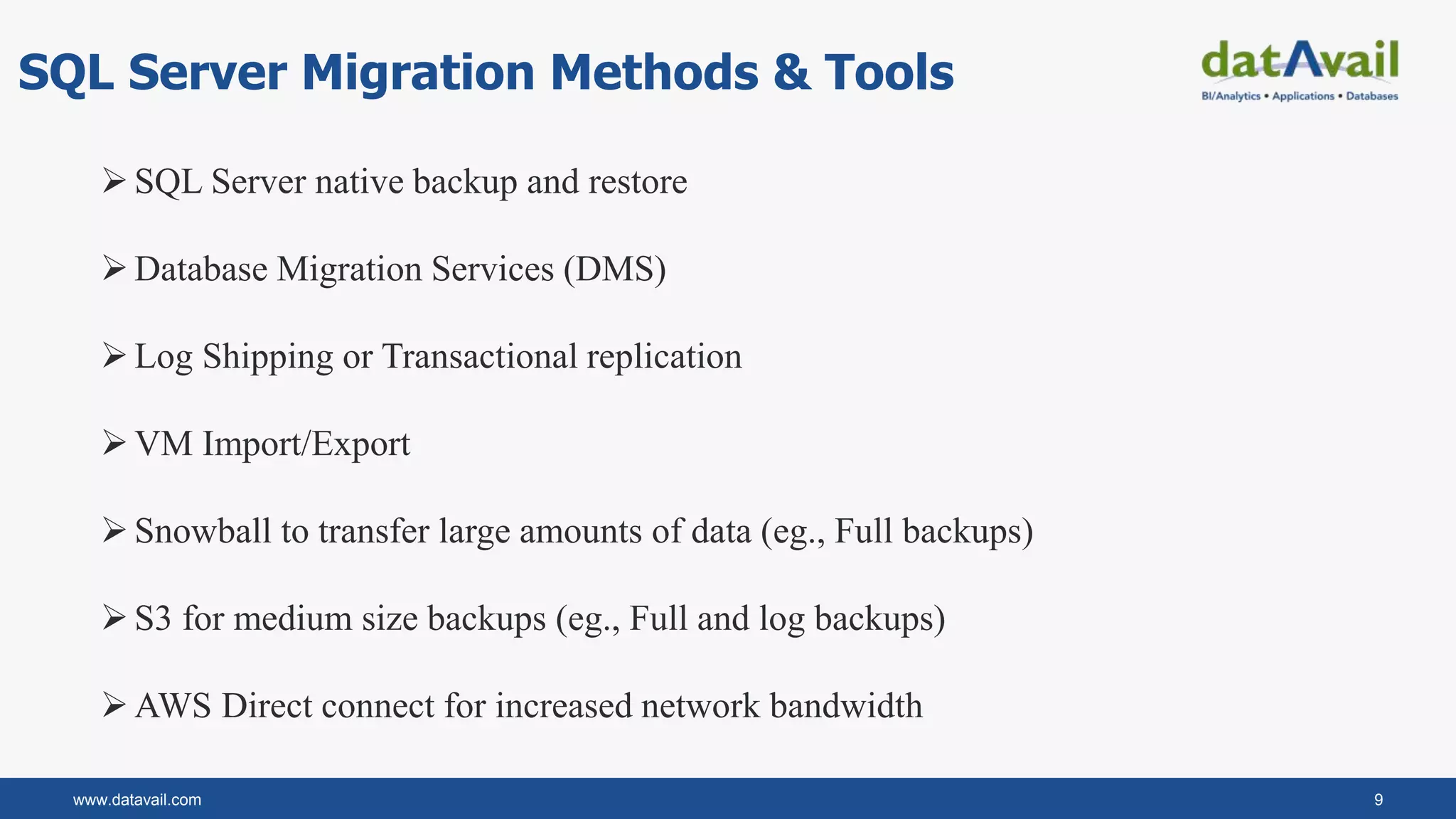 www.datavail.com 9
SQL Server Migration Methods & Tools
SQL Server native backup and restore
Database Migration Services (DMS)
Log Shipping or Transactional replication
VM Import/Export
Snowball to transfer large amounts of data (eg., Full backups)
S3 for medium size backups (eg., Full and log backups)
AWS Direct connect for increased network bandwidth
 