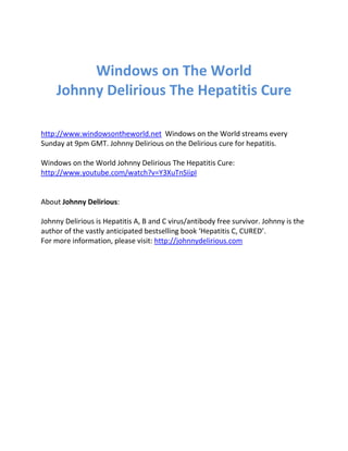 Windows on The World 
Johnny Delirious The Hepatitis Cure 
http://www.windowsontheworld.net Windows on the World streams every 
Sunday at 9pm GMT. Johnny Delirious on the Delirious cure for hepatitis. 
Windows on the World Johnny Delirious The Hepatitis Cure: 
http://www.youtube.com/watch?v=Y3XuTnSiipI 
About Johnny Delirious: 
Johnny Delirious is Hepatitis A, B and C virus/antibody free survivor. Johnny is the 
author of the vastly anticipated bestselling book ‘Hepatitis C, CURED’. 
For more information, please visit: http://johnnydelirious.com 
