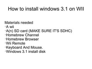 How to install windows 3.1 on WII

Materials needed

 A wii

 A(n) SD card (MAKE SURE IT'S SDHC)

 Homebrew Channel

 Homebrew Browser

 Wii Remote

 Keyboard And Mouse.

 Windows 3.1 install disk
 