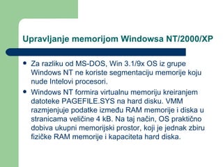Upravljanje memorijom Windowsa NT/2000/XP Za razliku od MS-DOS, Win 3.1/9x OS iz grupe Windows NT ne koriste segmentaciju memorije koju nude Intelovi procesori. Windows NT formira virtualnu memoriju kreiranjem datoteke PAGEFILE.SYS na hard disku. VMM razmjenjuje podatke između RAM memorije i diska u stranicama veličine 4 kB. Na taj način, OS praktično dobiva ukupni memorijski prostor, koji je jednak zbiru fizičke RAM memorije i kapaciteta hard diska.  