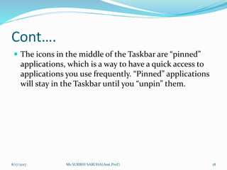 Cont….
 The icons in the middle of the Taskbar are “pinned”
applications, which is a way to have a quick access to
applications you use frequently. “Pinned” applications
will stay in the Taskbar until you “unpin” them.
8/17/2017 Ms SURBHI SAROHA(Asst.Prof) 18
 