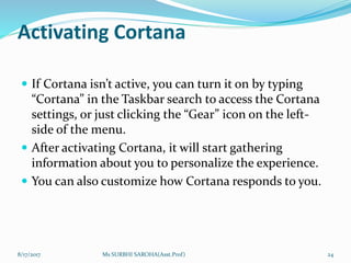 Activating Cortana
 If Cortana isn’t active, you can turn it on by typing
“Cortana” in the Taskbar search to access the Cortana
settings, or just clicking the “Gear” icon on the left-
side of the menu.
 After activating Cortana, it will start gathering
information about you to personalize the experience.
 You can also customize how Cortana responds to you.
8/17/2017 Ms SURBHI SAROHA(Asst.Prof) 24
 