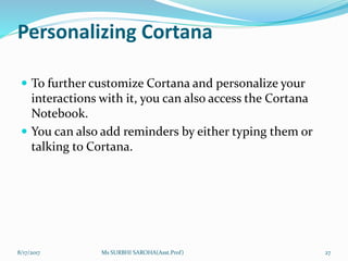 Personalizing Cortana
 To further customize Cortana and personalize your
interactions with it, you can also access the Cortana
Notebook.
 You can also add reminders by either typing them or
talking to Cortana.
8/17/2017 Ms SURBHI SAROHA(Asst.Prof) 27
 