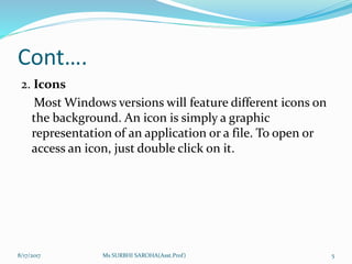 Cont….
2. Icons
Most Windows versions will feature different icons on
the background. An icon is simply a graphic
representation of an application or a file. To open or
access an icon, just double click on it.
8/17/2017 Ms SURBHI SAROHA(Asst.Prof) 5
 