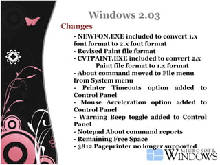 Windows 2.03 Changes - NEWFON.EXE included to convert 1.x  font format to 2.x font format - Revised Paint file format - CVTPAINT.EXE included to convert 2.x Paint file format to 1.x format - About command moved to File menu  from System menu - Printer Timeouts option added to Control Panel - Mouse Acceleration option added to Control Panel - Warning Beep toggle added to Control Panel - Notepad About command reports - Remaining Free Space - 3812 Pageprinter no longer supported 