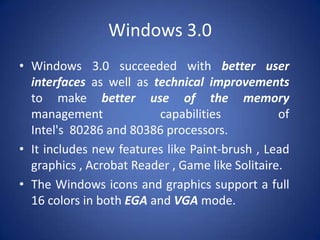 Windows 3.0
• Windows 3.0 succeeded with better user
interfaces as well as technical improvements
to make better use of the memory
management
capabilities
of
Intel's 80286 and 80386 processors.
• It includes new features like Paint-brush , Lead
graphics , Acrobat Reader , Game like Solitaire.
• The Windows icons and graphics support a full
16 colors in both EGA and VGA mode.

 