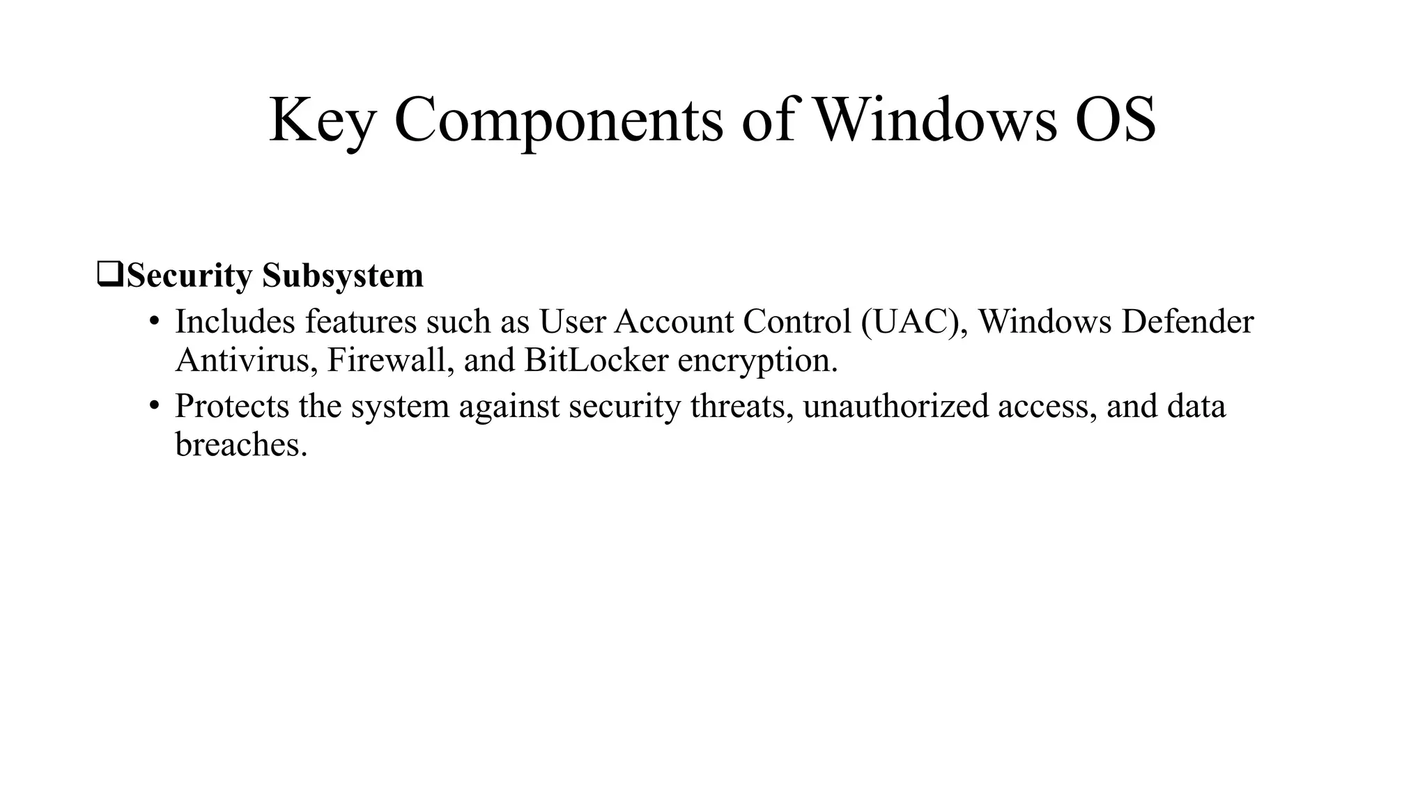 Key Components of Windows OS
Security Subsystem
• Includes features such as User Account Control (UAC), Windows Defender
Antivirus, Firewall, and BitLocker encryption.
• Protects the system against security threats, unauthorized access, and data
breaches.
 