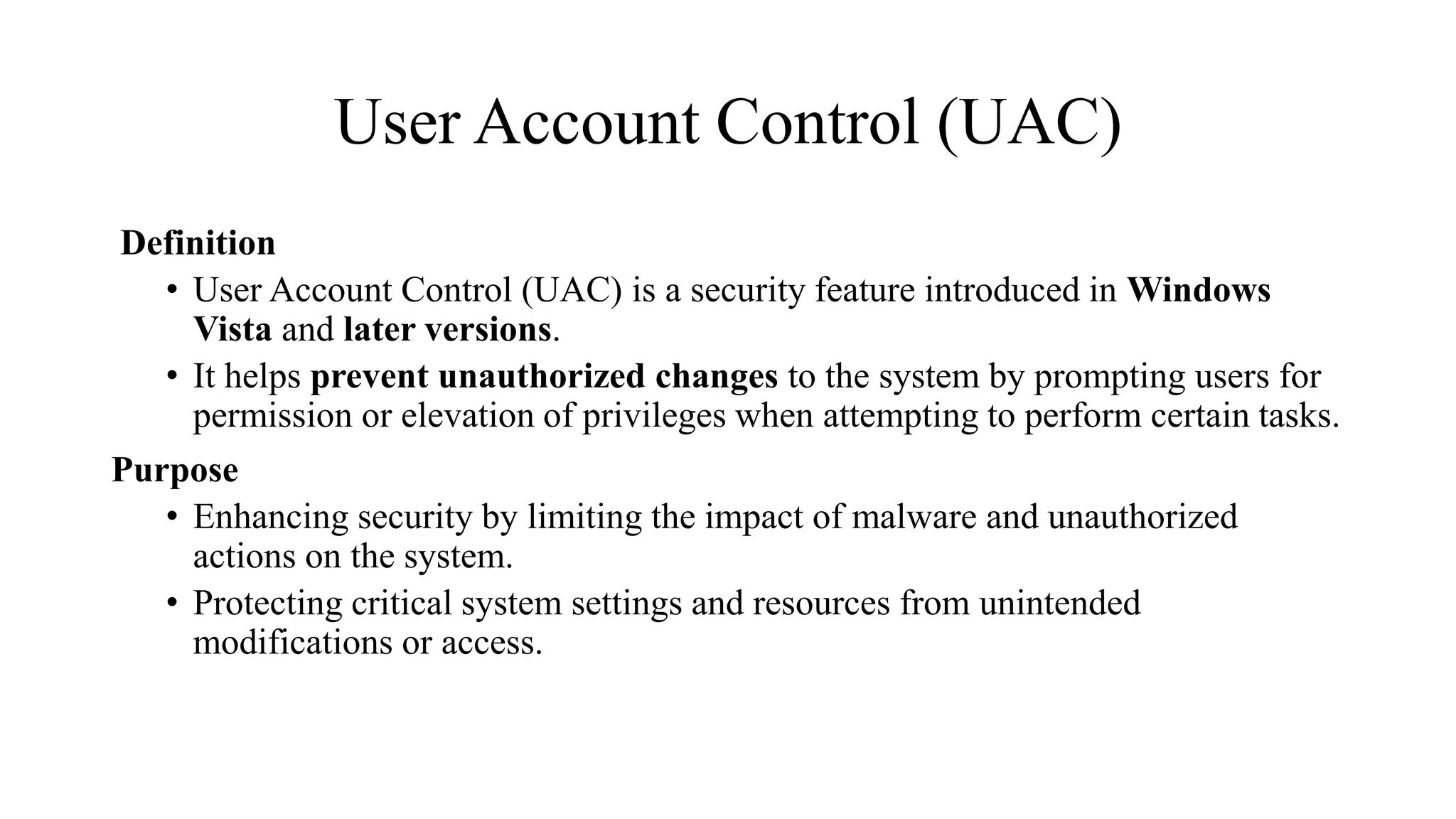 User Account Control (UAC)
Definition
• User Account Control (UAC) is a security feature introduced in Windows
Vista and later versions.
• It helps prevent unauthorized changes to the system by prompting users for
permission or elevation of privileges when attempting to perform certain tasks.
Purpose
• Enhancing security by limiting the impact of malware and unauthorized
actions on the system.
• Protecting critical system settings and resources from unintended
modifications or access.
 