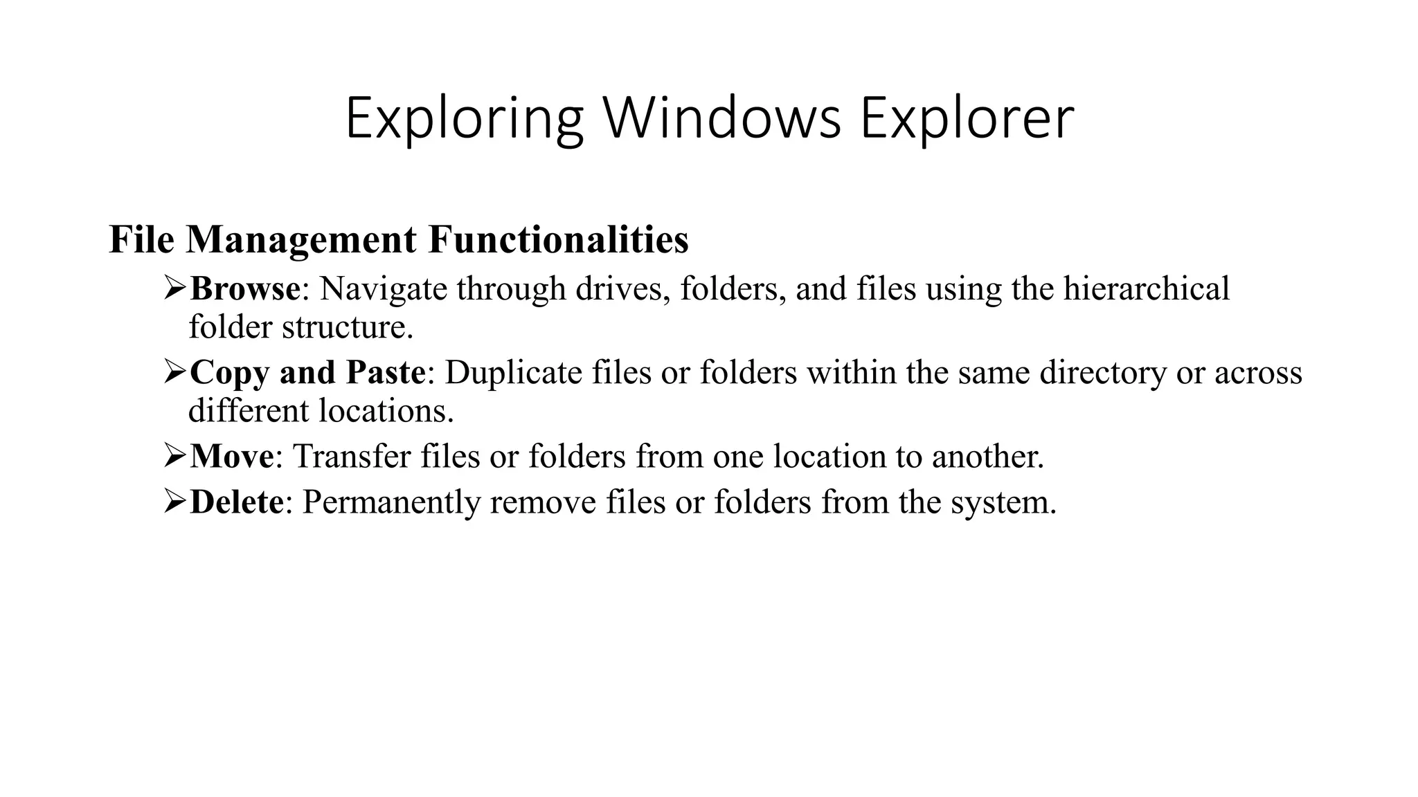 Exploring Windows Explorer
File Management Functionalities
Browse: Navigate through drives, folders, and files using the hierarchical
folder structure.
Copy and Paste: Duplicate files or folders within the same directory or across
different locations.
Move: Transfer files or folders from one location to another.
Delete: Permanently remove files or folders from the system.
 