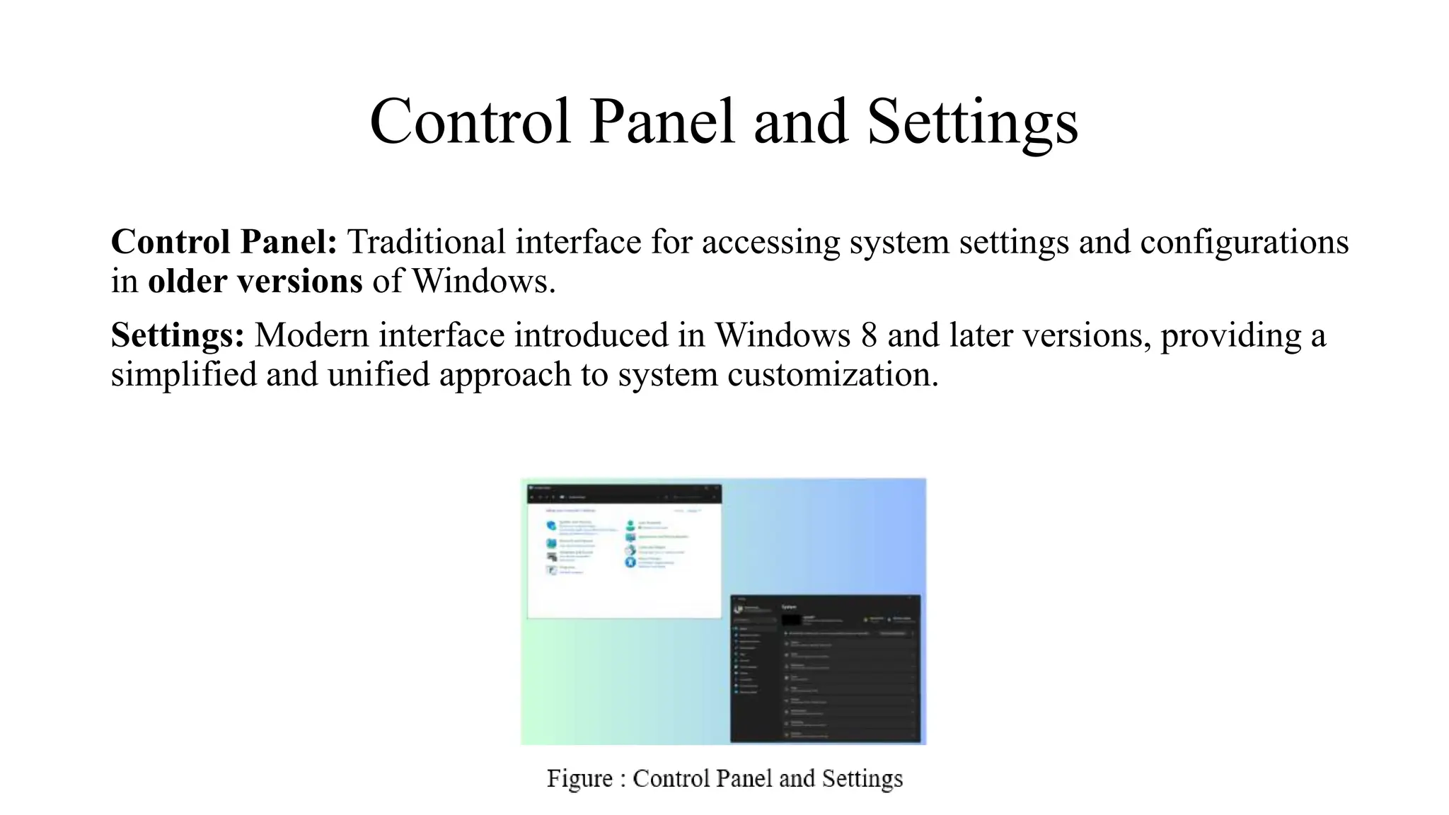 Control Panel and Settings
Control Panel: Traditional interface for accessing system settings and configurations
in older versions of Windows.
Settings: Modern interface introduced in Windows 8 and later versions, providing a
simplified and unified approach to system customization.
 