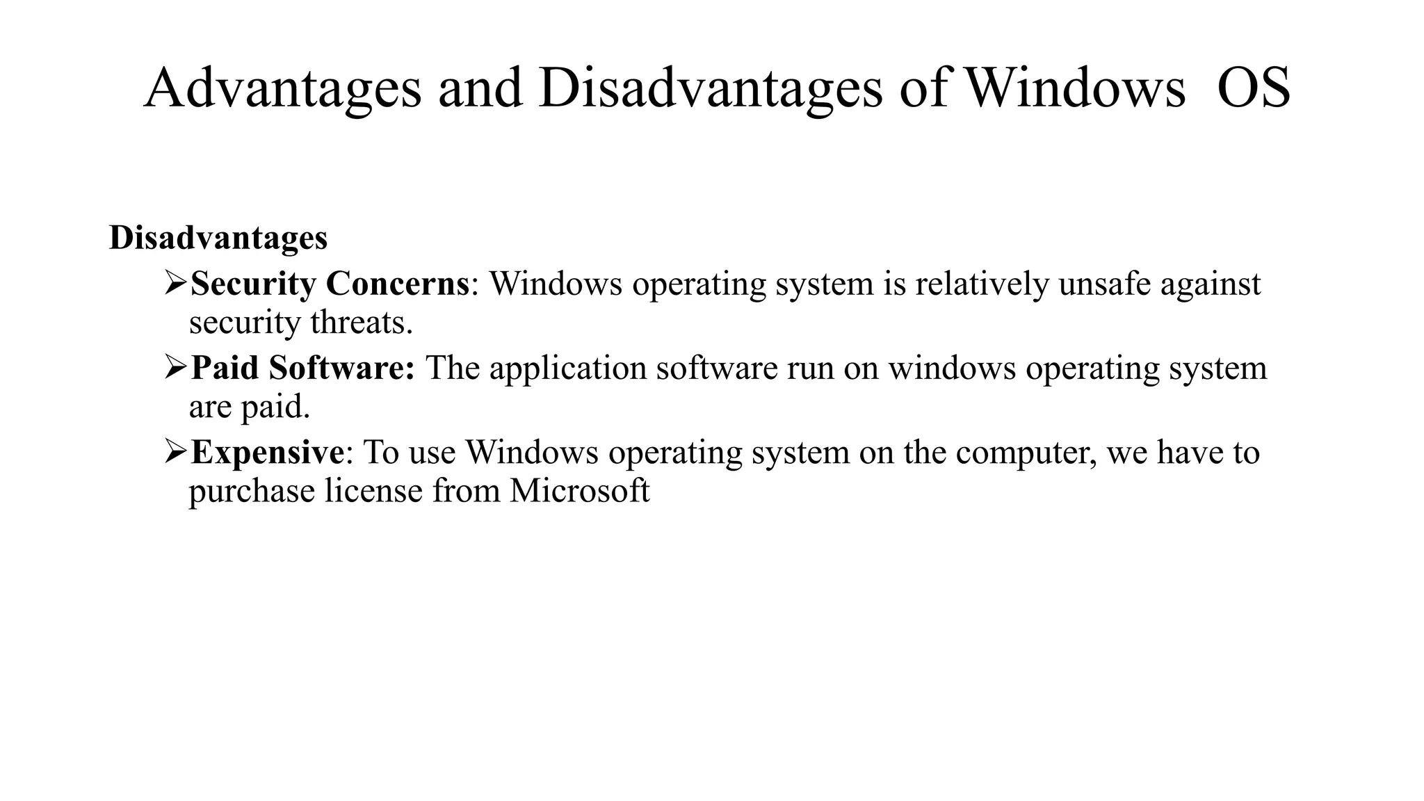 Advantages and Disadvantages of Windows OS
Disadvantages
Security Concerns: Windows operating system is relatively unsafe against
security threats.
Paid Software: The application software run on windows operating system
are paid.
Expensive: To use Windows operating system on the computer, we have to
purchase license from Microsoft
 