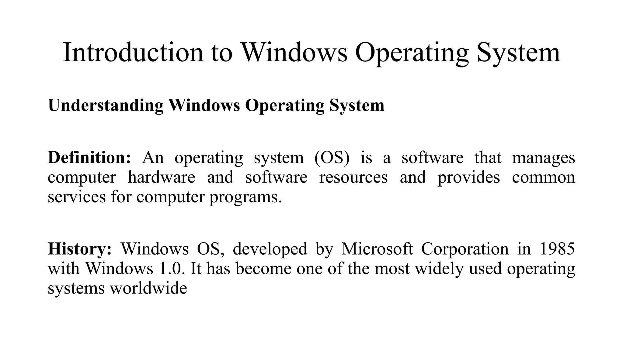 Introduction to Windows Operating System
Understanding Windows Operating System
Definition: An operating system (OS) is a software that manages
computer hardware and software resources and provides common
services for computer programs.
History: Windows OS, developed by Microsoft Corporation in 1985
with Windows 1.0. It has become one of the most widely used operating
systems worldwide
 
