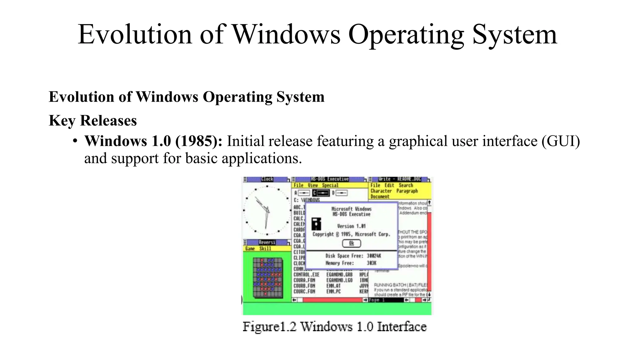 Evolution of Windows Operating System
Evolution of Windows Operating System
Key Releases
• Windows 1.0 (1985): Initial release featuring a graphical user interface (GUI)
and support for basic applications.
 