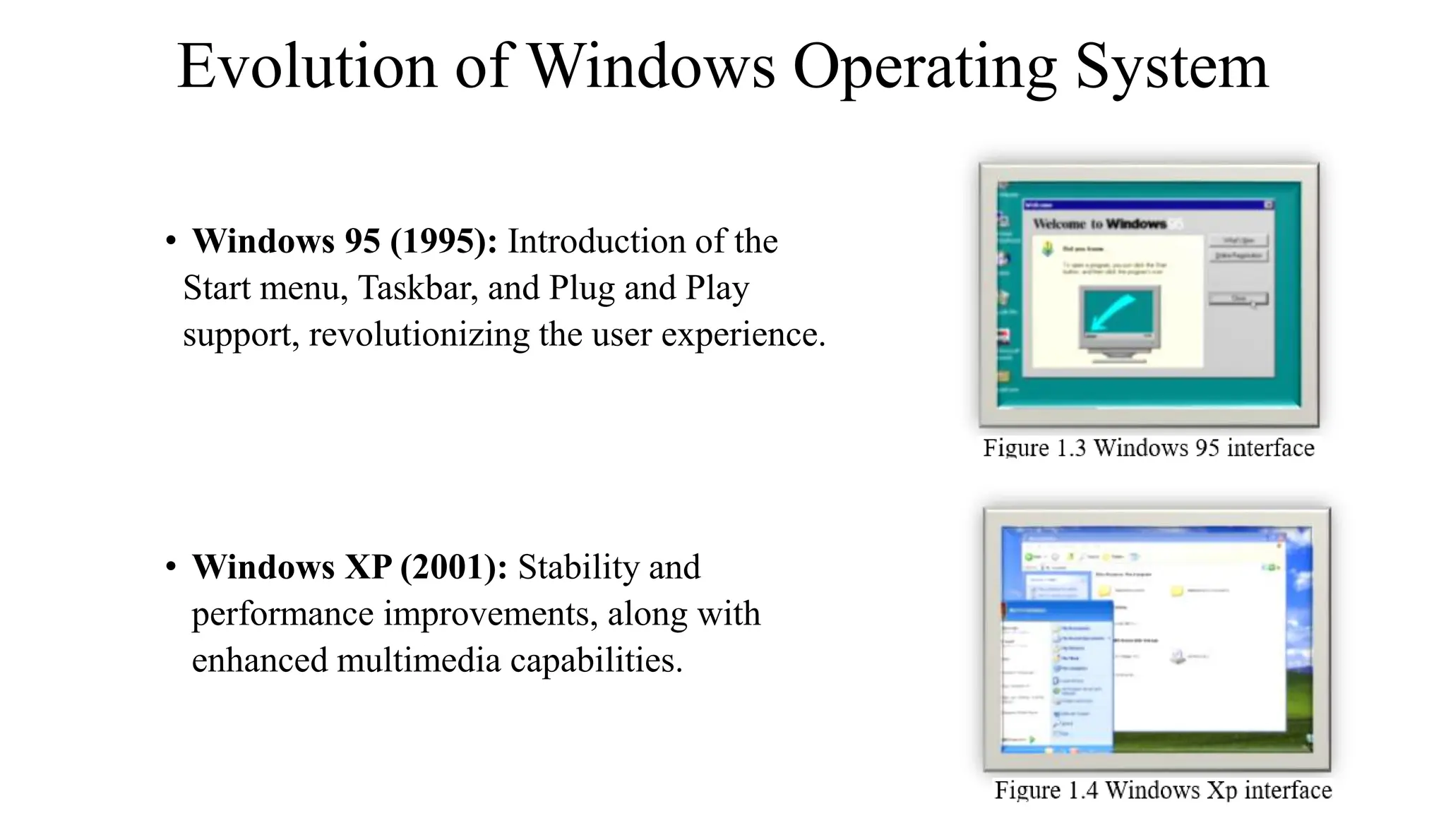 Evolution of Windows Operating System
• Windows 95 (1995): Introduction of the
Start menu, Taskbar, and Plug and Play
support, revolutionizing the user experience.
• Windows XP (2001): Stability and
performance improvements, along with
enhanced multimedia capabilities.
 
