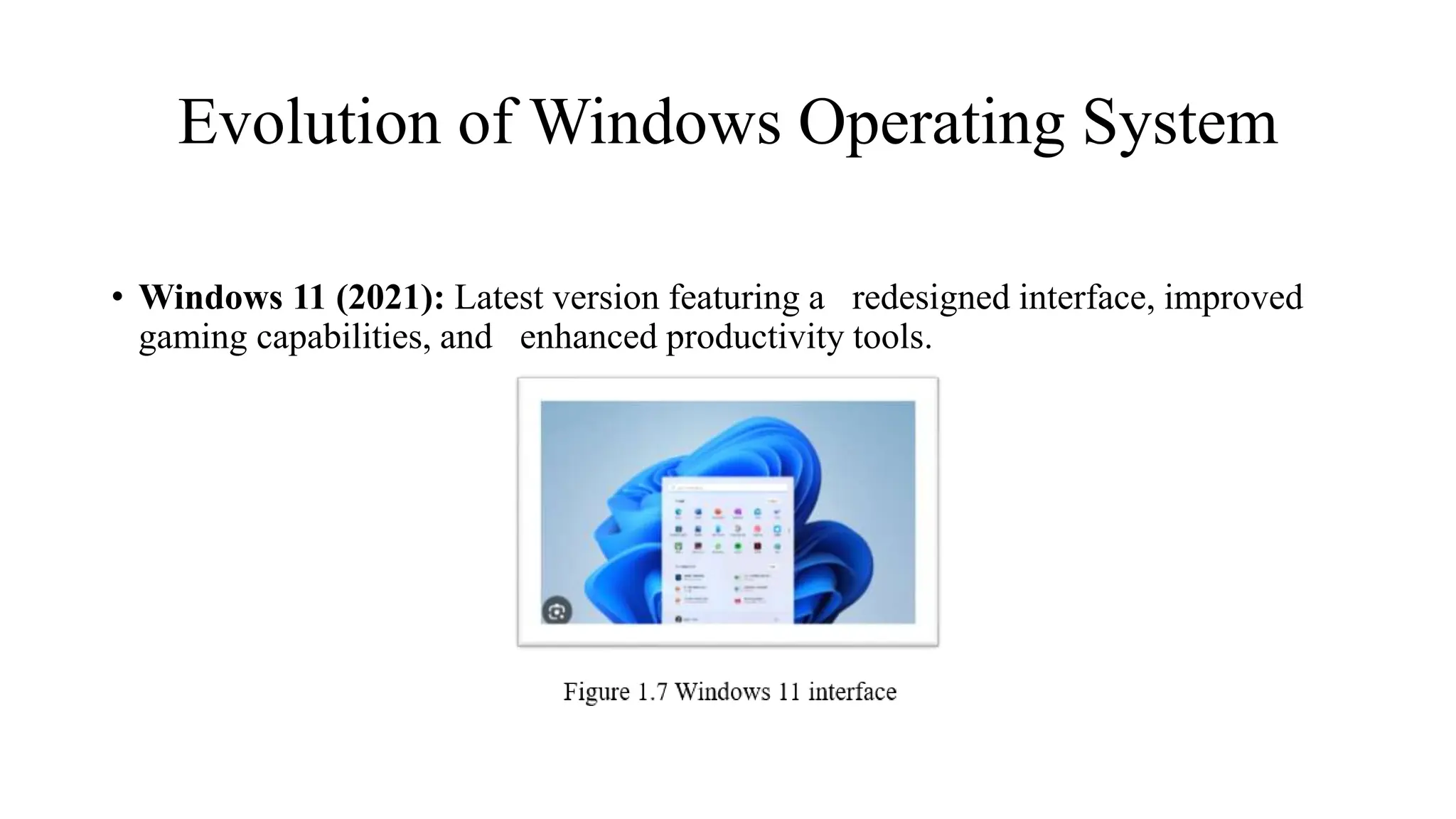 Evolution of Windows Operating System
• Windows 11 (2021): Latest version featuring a redesigned interface, improved
gaming capabilities, and enhanced productivity tools.
 