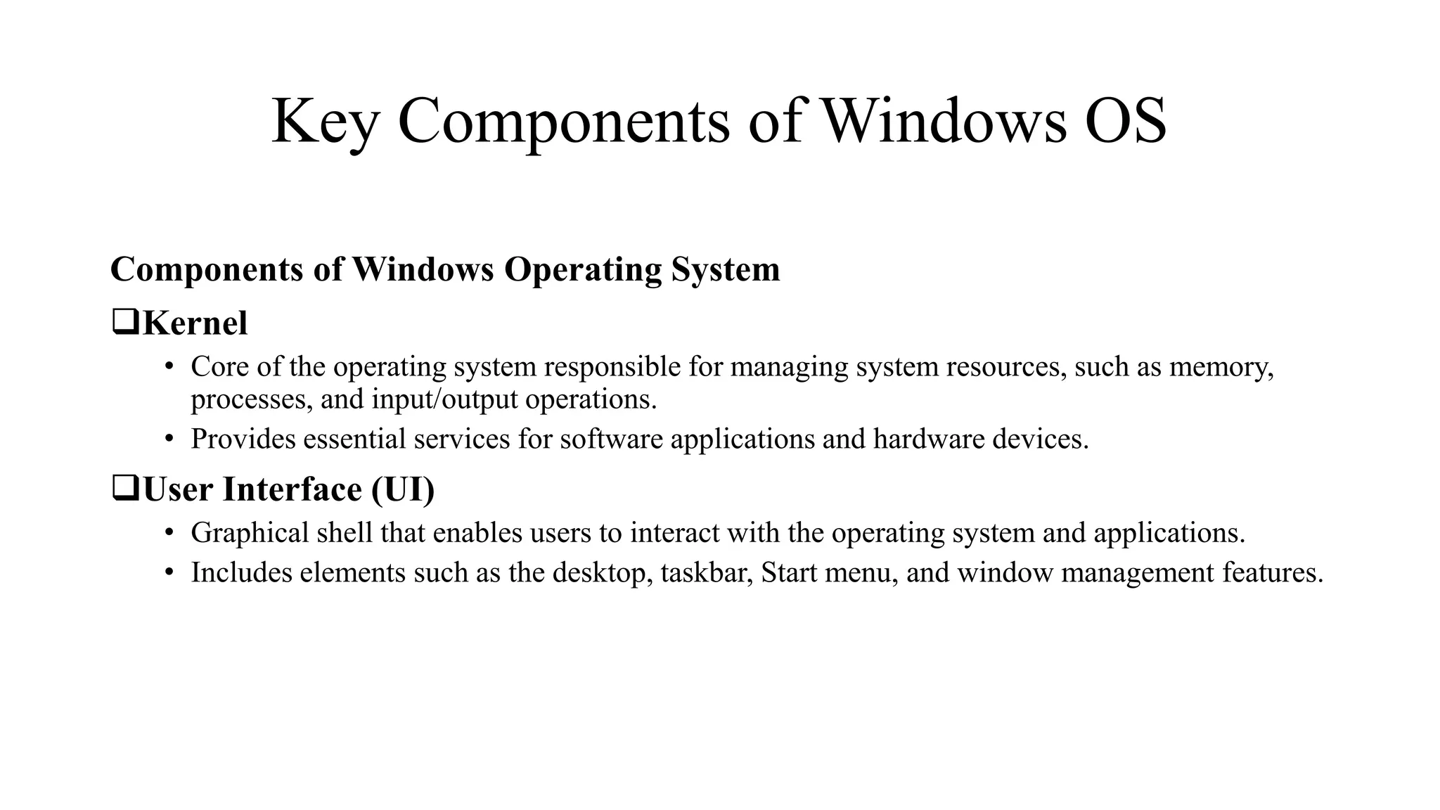 Key Components of Windows OS
Components of Windows Operating System
Kernel
• Core of the operating system responsible for managing system resources, such as memory,
processes, and input/output operations.
• Provides essential services for software applications and hardware devices.
User Interface (UI)
• Graphical shell that enables users to interact with the operating system and applications.
• Includes elements such as the desktop, taskbar, Start menu, and window management features.
 