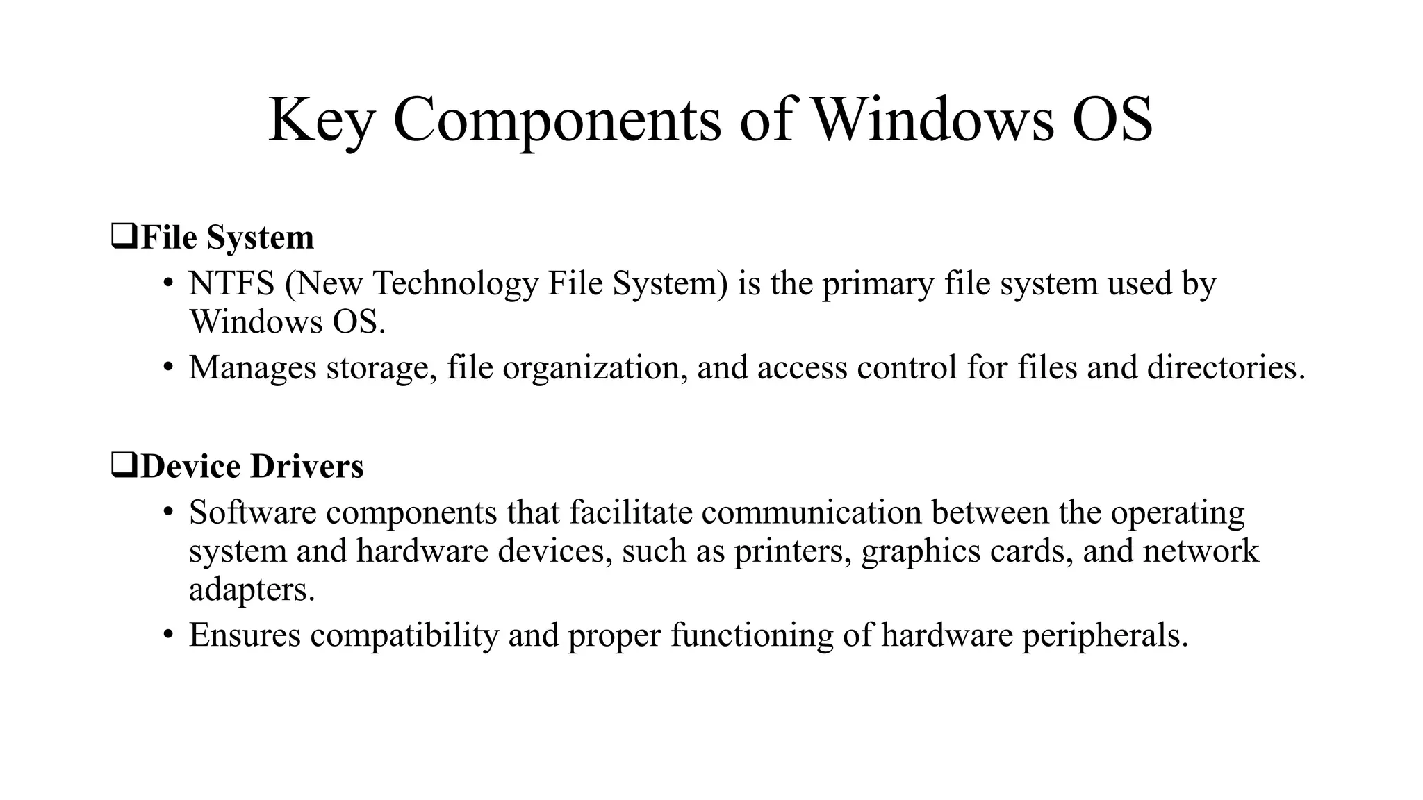 Key Components of Windows OS
File System
• NTFS (New Technology File System) is the primary file system used by
Windows OS.
• Manages storage, file organization, and access control for files and directories.
Device Drivers
• Software components that facilitate communication between the operating
system and hardware devices, such as printers, graphics cards, and network
adapters.
• Ensures compatibility and proper functioning of hardware peripherals.
 