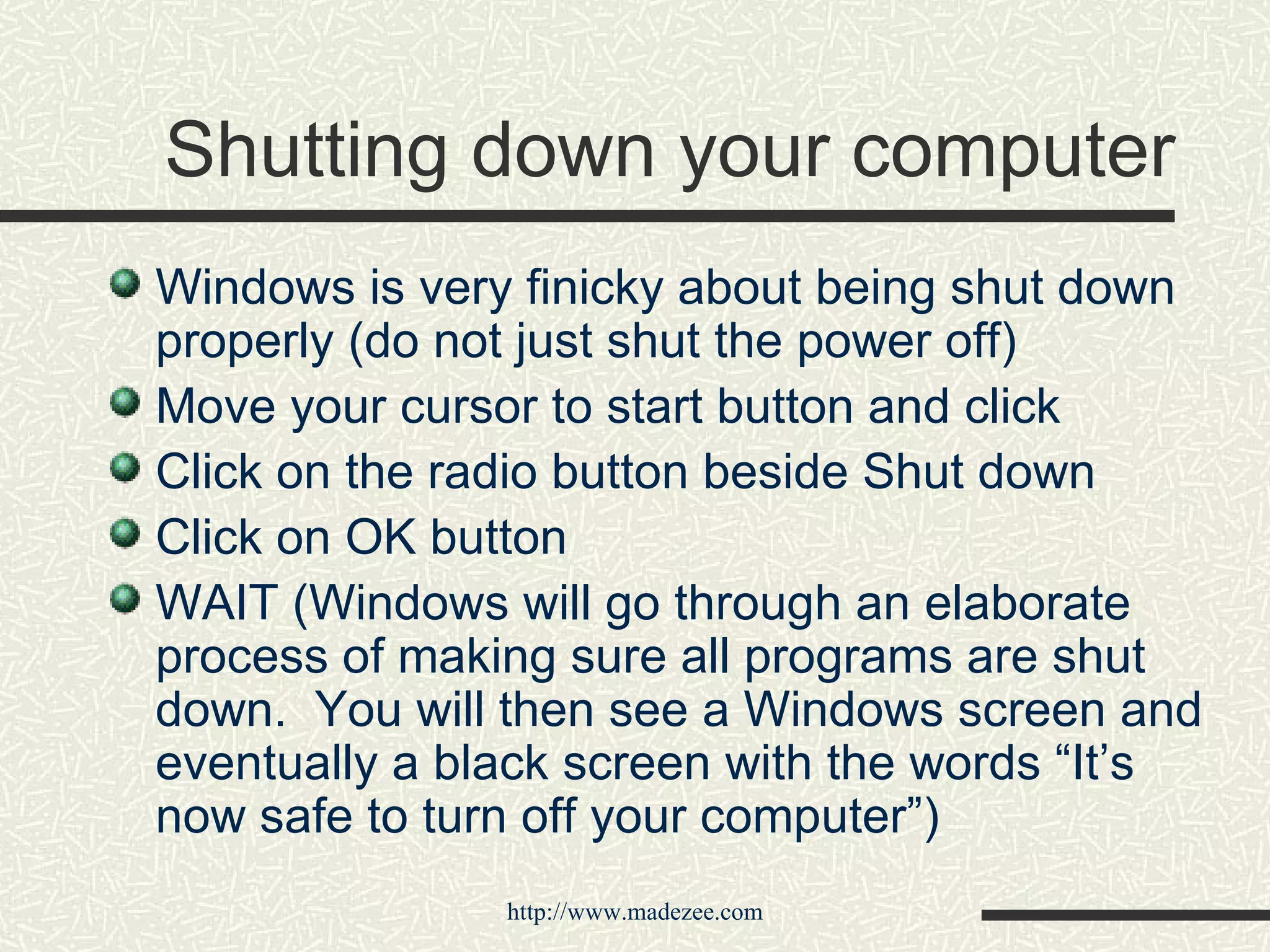 Shutting down your computer Windows is very finicky about being shut down properly (do not just shut the power off) Move your cursor to start button and click Click on the radio button beside Shut down Click on OK button WAIT (Windows will go through an elaborate process of making sure all programs are shut down.  You will then see a Windows screen and eventually a black screen with the words “It’s now safe to turn off your computer”) 