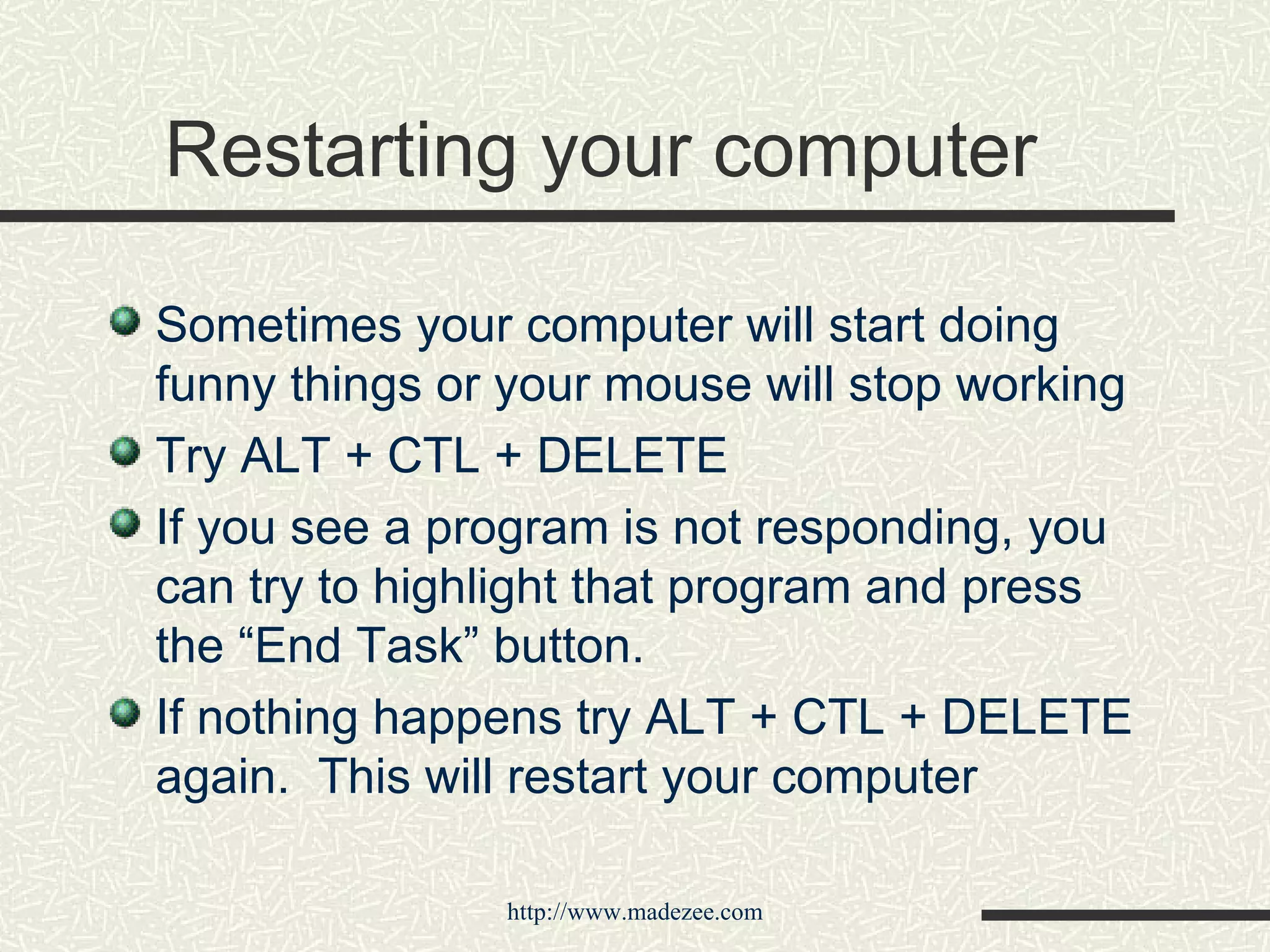 Restarting your computer Sometimes your computer will start doing funny things or your mouse will stop working Try ALT + CTL + DELETE If you see a program is not responding, you can try to highlight that program and press the “End Task” button. If nothing happens try ALT + CTL + DELETE again.  This will restart your computer 