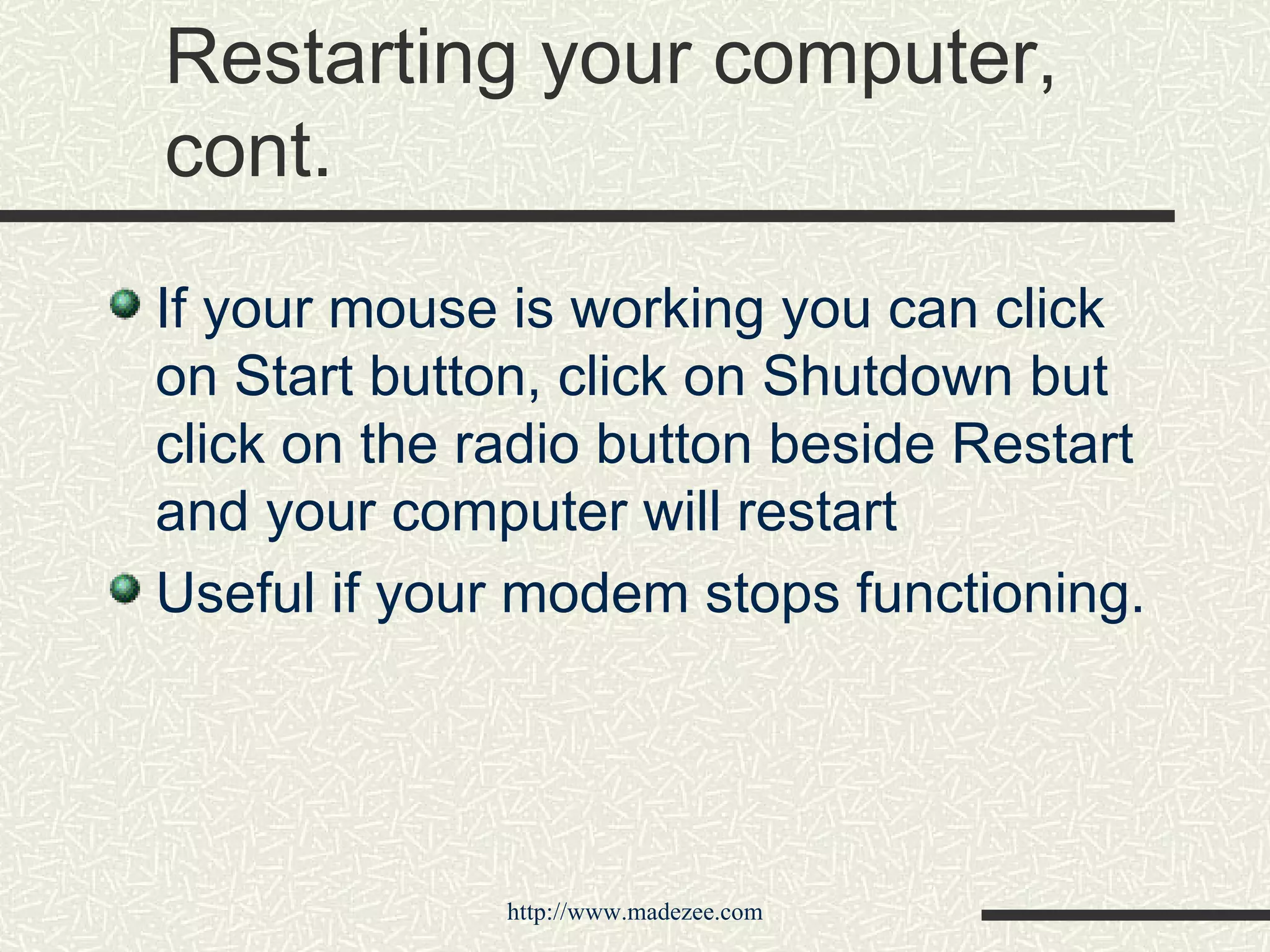 Restarting your computer, cont. If your mouse is working you can click on Start button, click on Shutdown but click on the radio button beside Restart and your computer will restart Useful if your modem stops functioning. 