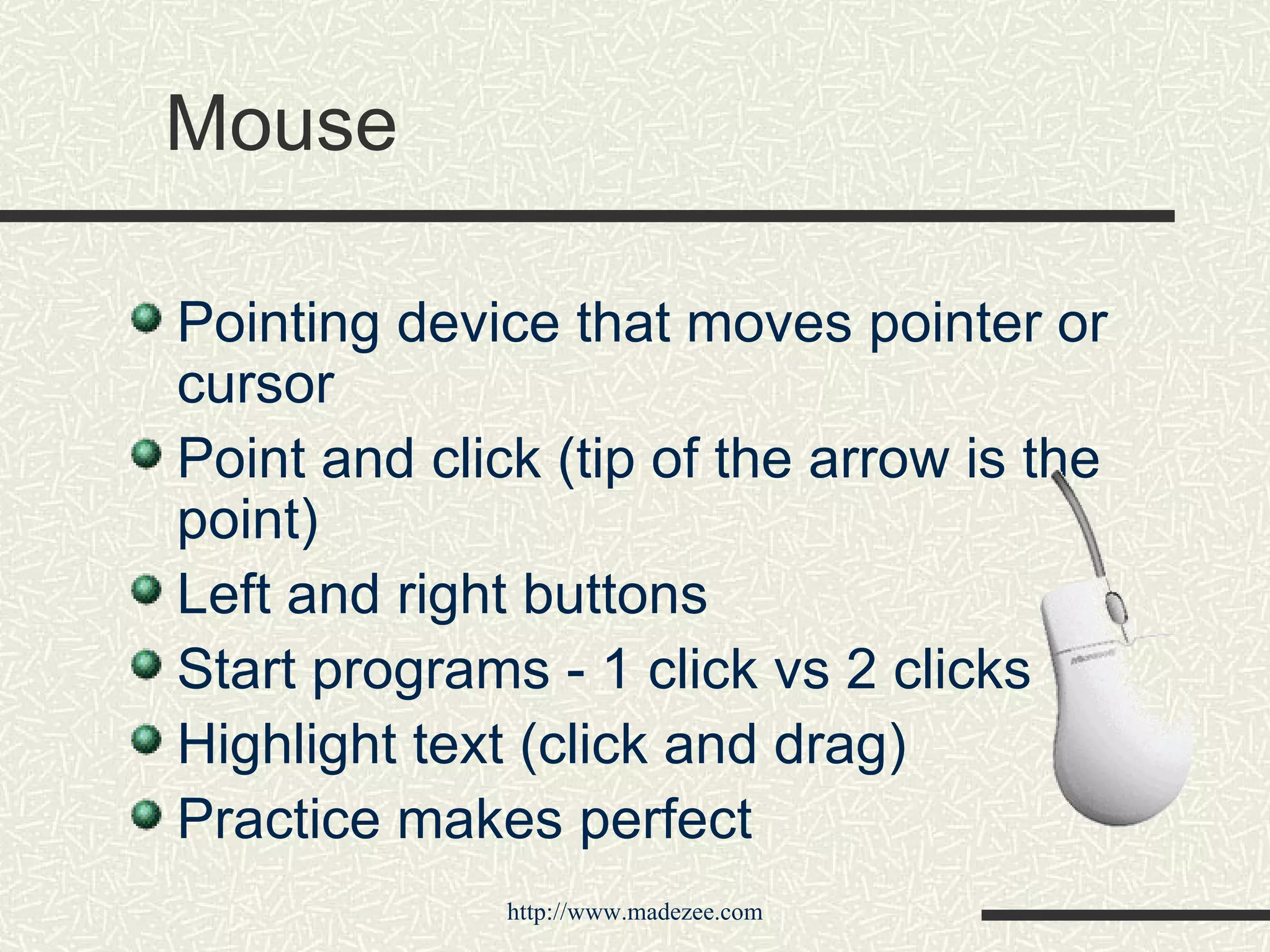 Mouse Pointing device that moves pointer or cursor Point and click (tip of the arrow is the point) Left and right buttons  Start programs - 1 click vs 2 clicks Highlight text (click and drag) Practice makes perfect 