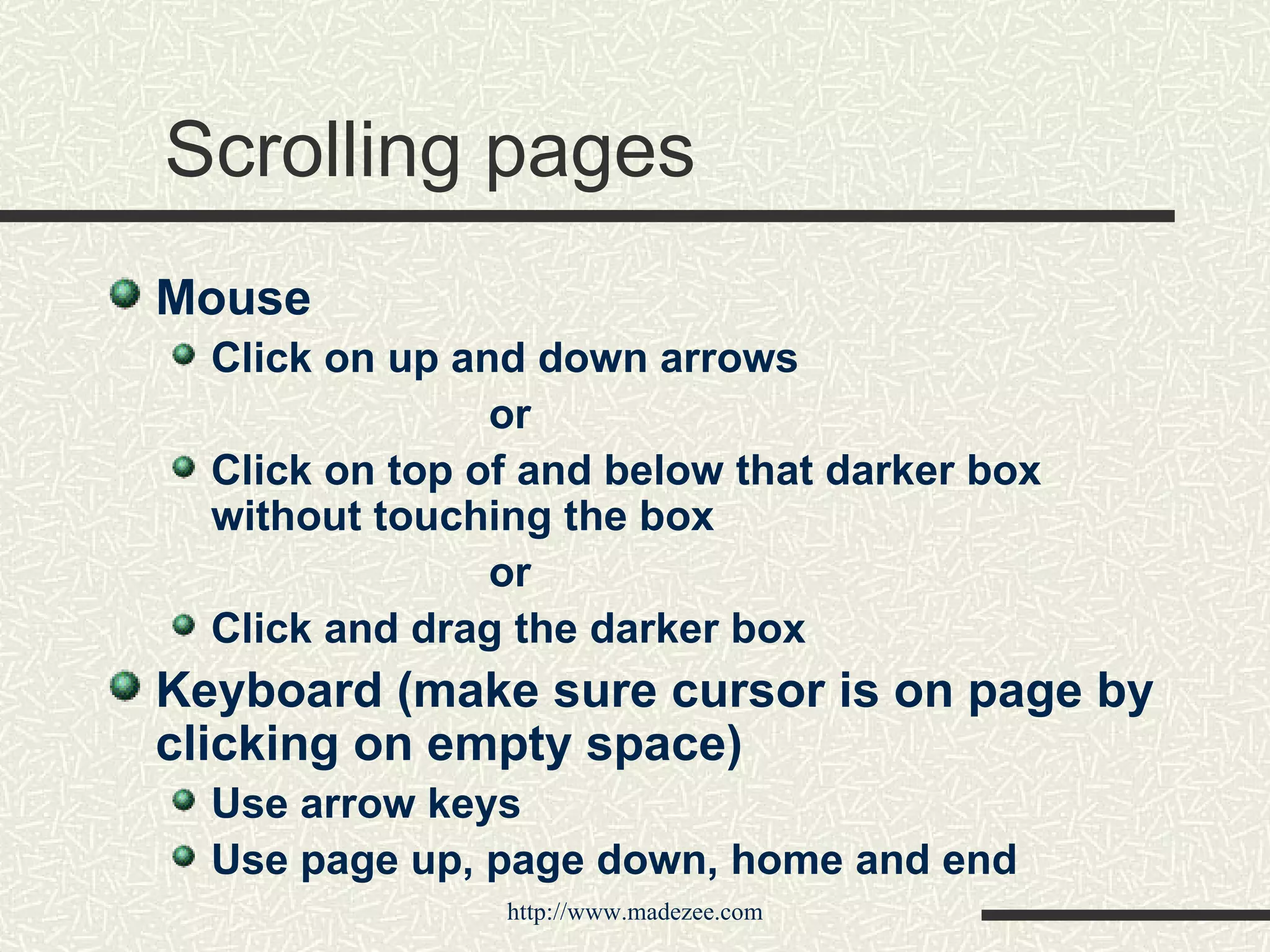 Scrolling pages Mouse Click on up and down arrows or Click on top of and below that darker box without touching the box or Click and drag the darker box Keyboard (make sure cursor is on page by clicking on empty space) Use arrow keys Use page up, page down, home and end 