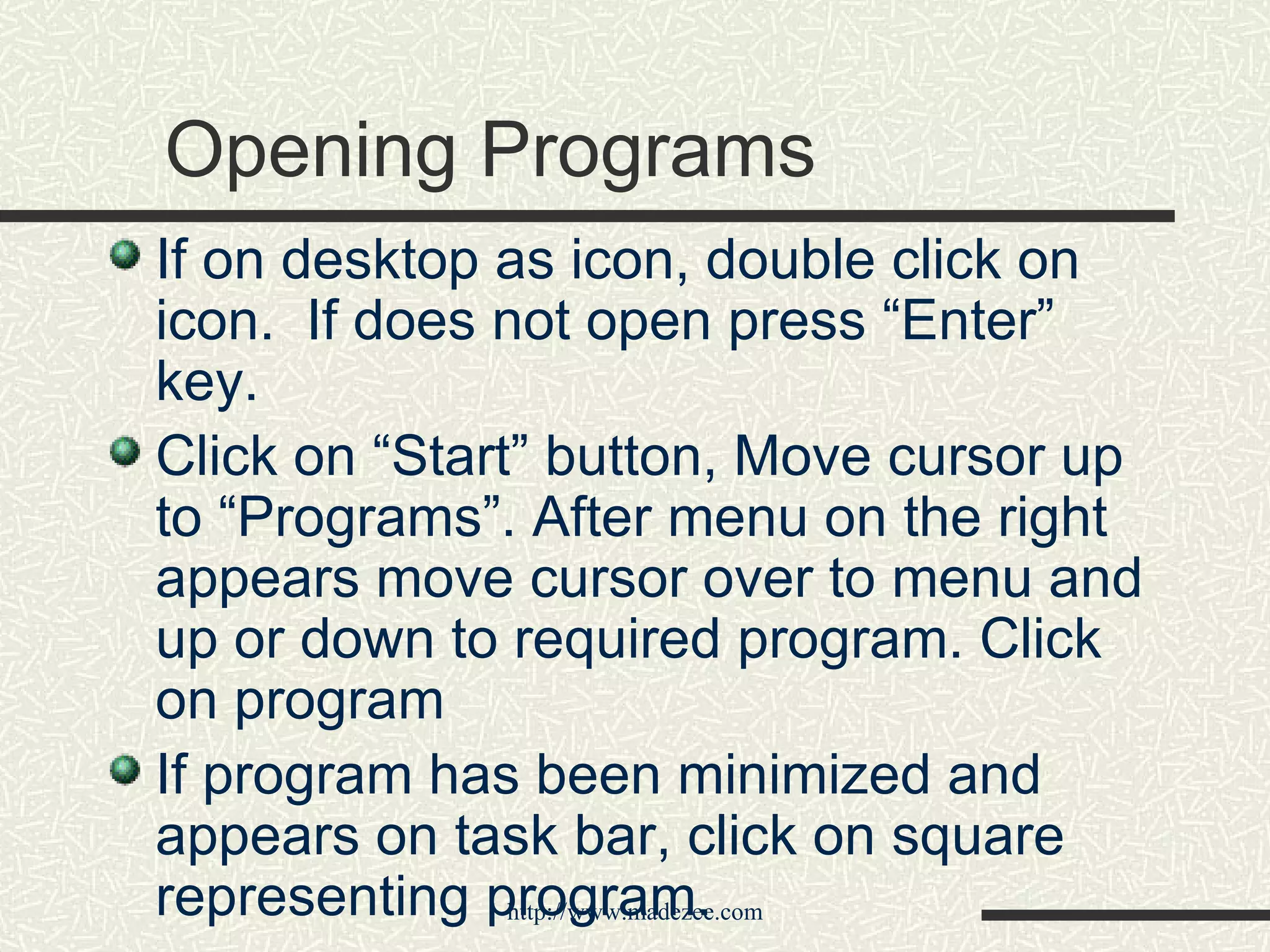 Opening Programs If on desktop as icon, double click on icon.  If does not open press “Enter” key. Click on “Start” button, Move cursor up to “Programs”. After menu on the right appears move cursor over to menu and up or down to required program. Click on program If program has been minimized and appears on task bar, click on square representing program. 
