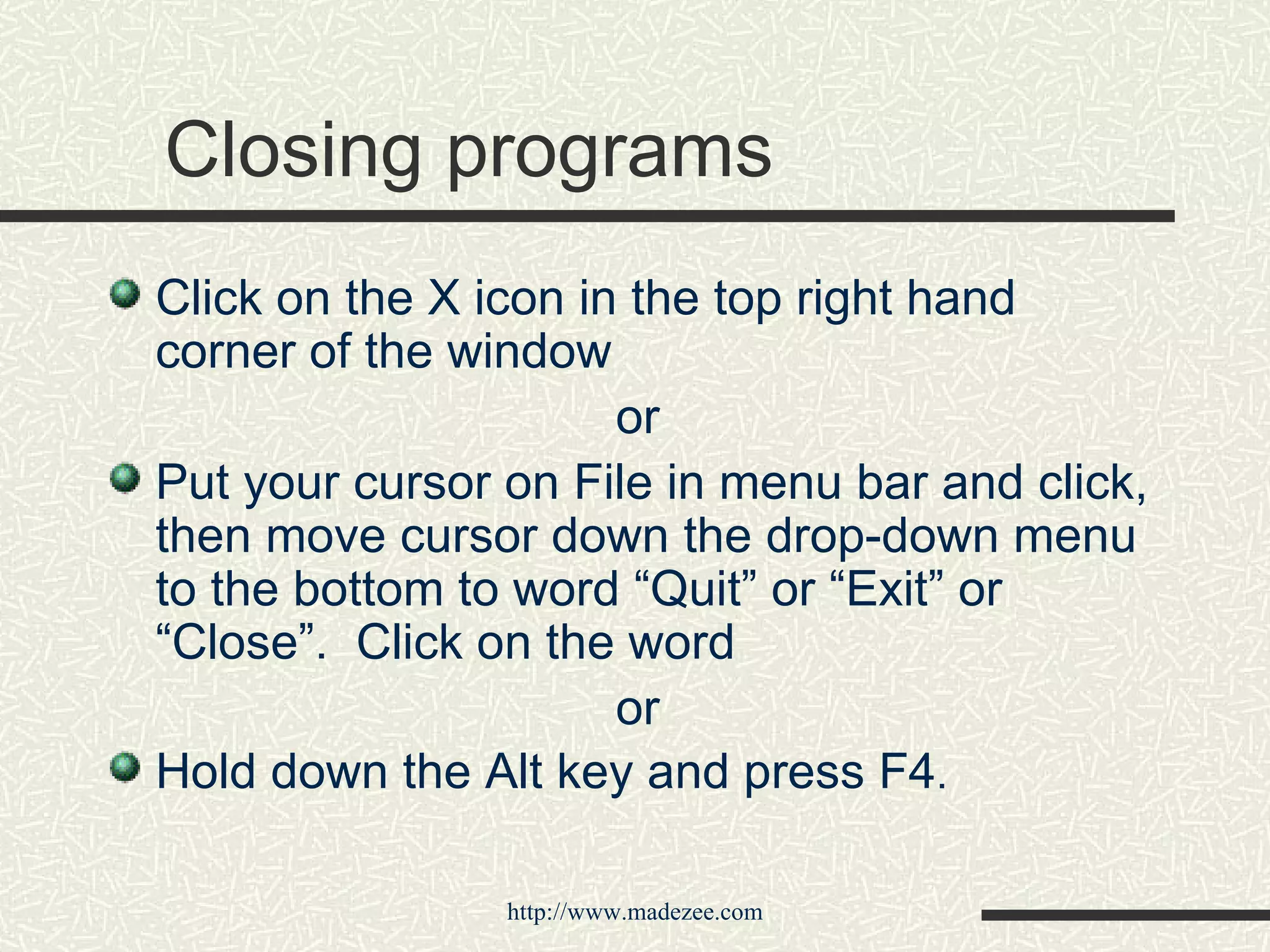 Closing programs Click on the X icon in the top right hand corner of the window  or Put your cursor on File in menu bar and click, then move cursor down the drop-down menu to the bottom to word “Quit” or “Exit” or “Close”.  Click on the word or Hold down the Alt key and press F4 . 