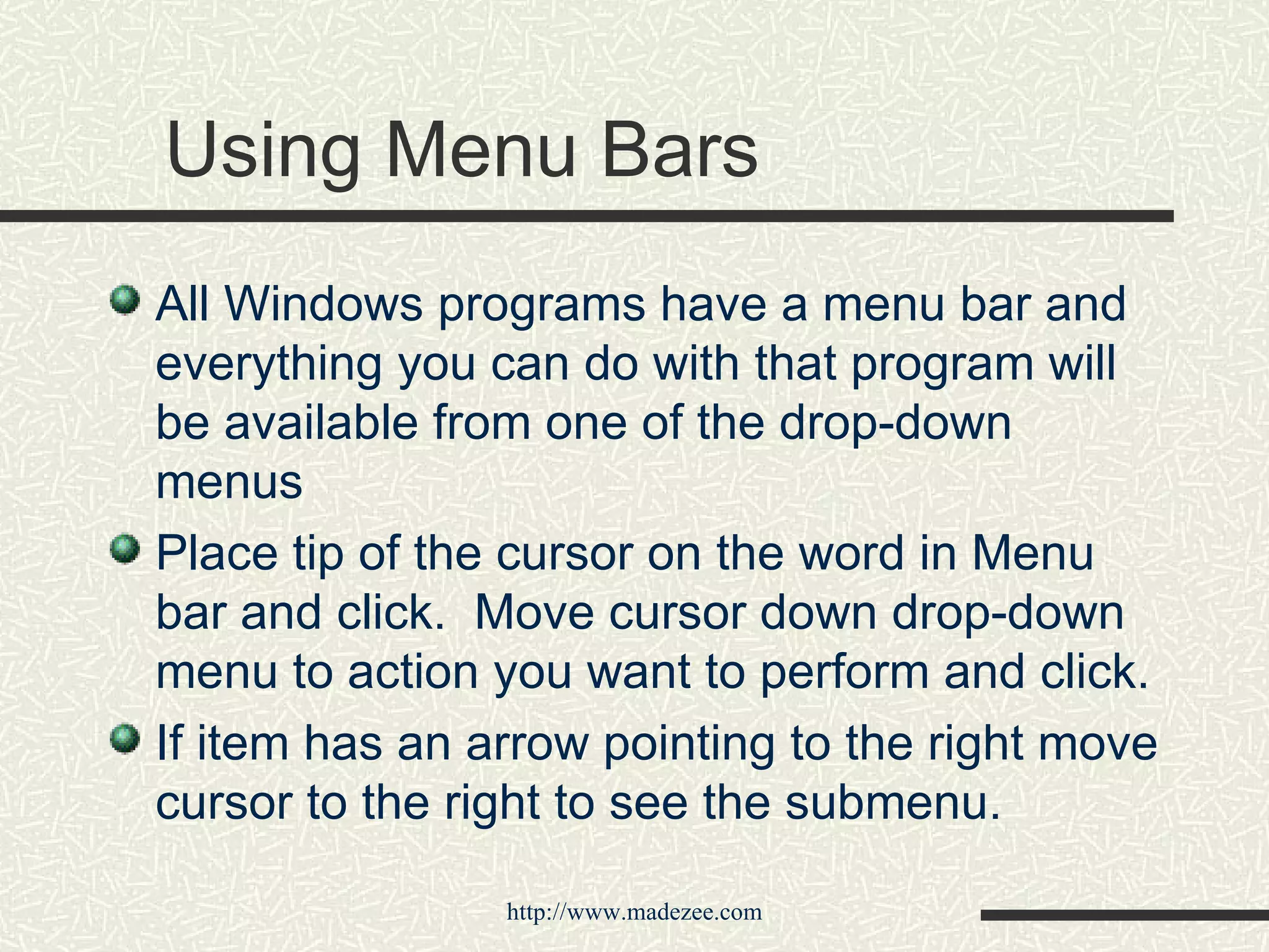 Using Menu Bars All Windows programs have a menu bar and everything you can do with that program will be available from one of the drop-down menus Place tip of the cursor on the word in Menu bar and click.  Move cursor down drop-down menu to action you want to perform and click. If item has an arrow pointing to the right move cursor to the right to see the submenu. 
